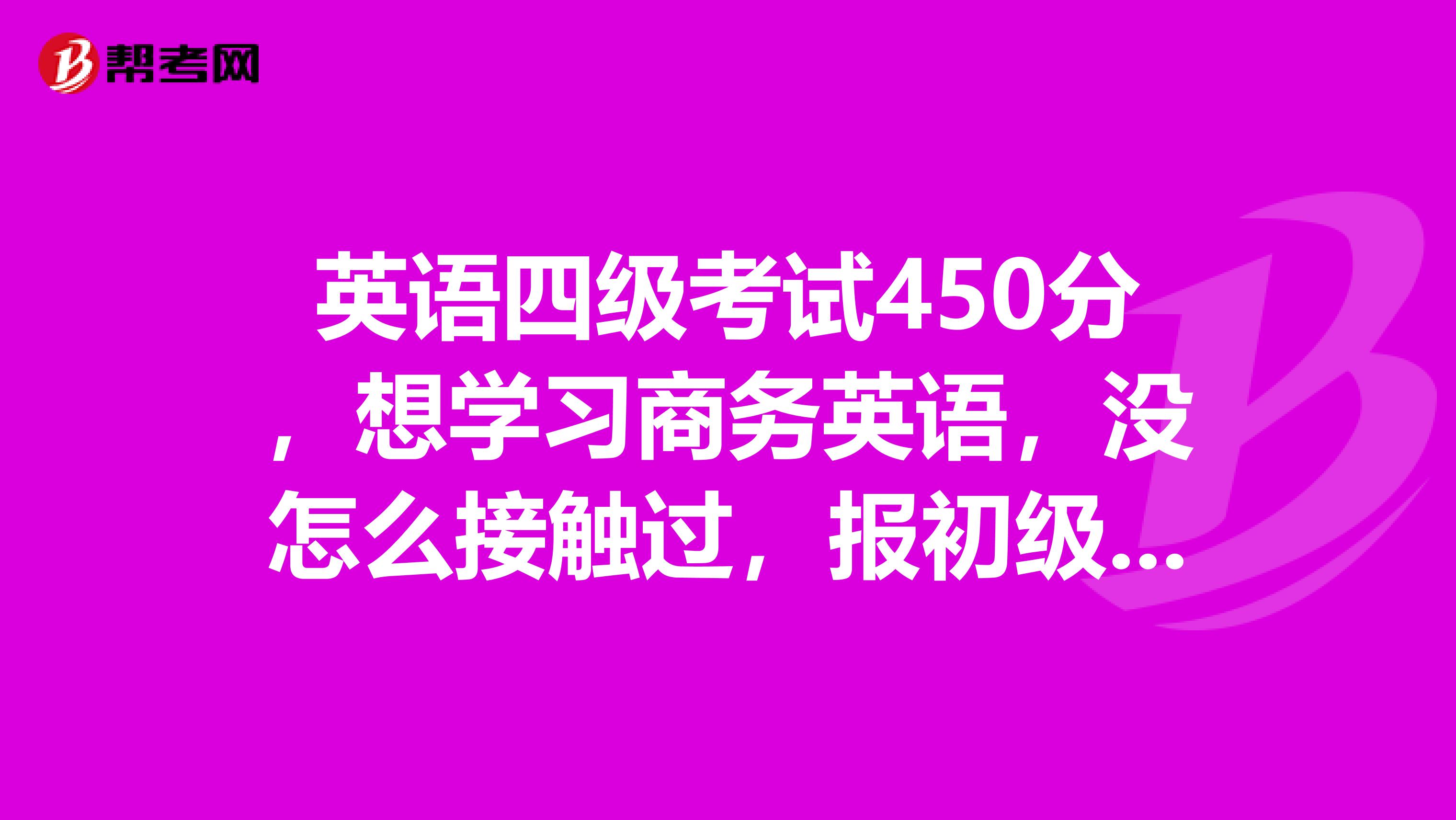 英语四级考试450分,想学习商务英语,没怎么接触过,报初级班还是中级班