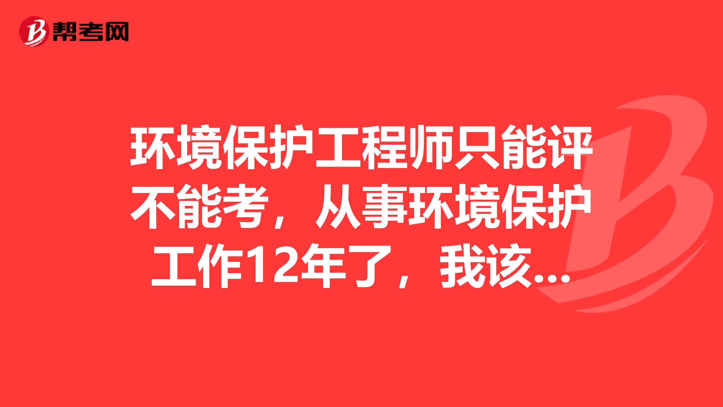 环境保护工程师只能评不能考，从事环境保护工作12年了，我该如何办理环境工程师