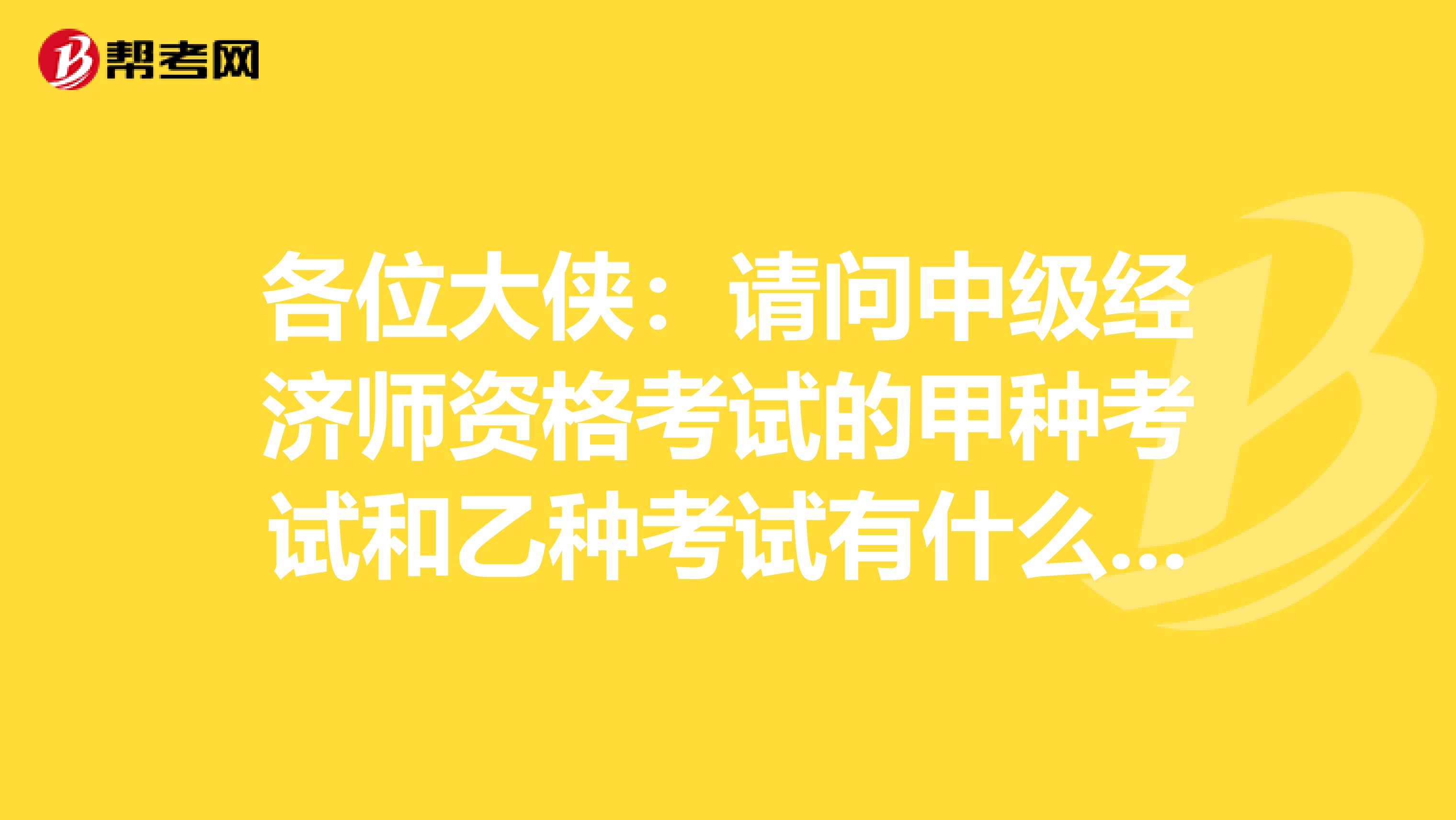 各位大侠:请问中级经济师资格考试的甲种考试和乙种考试有什么区别,我是学计算机科学与技术专业的。谢谢