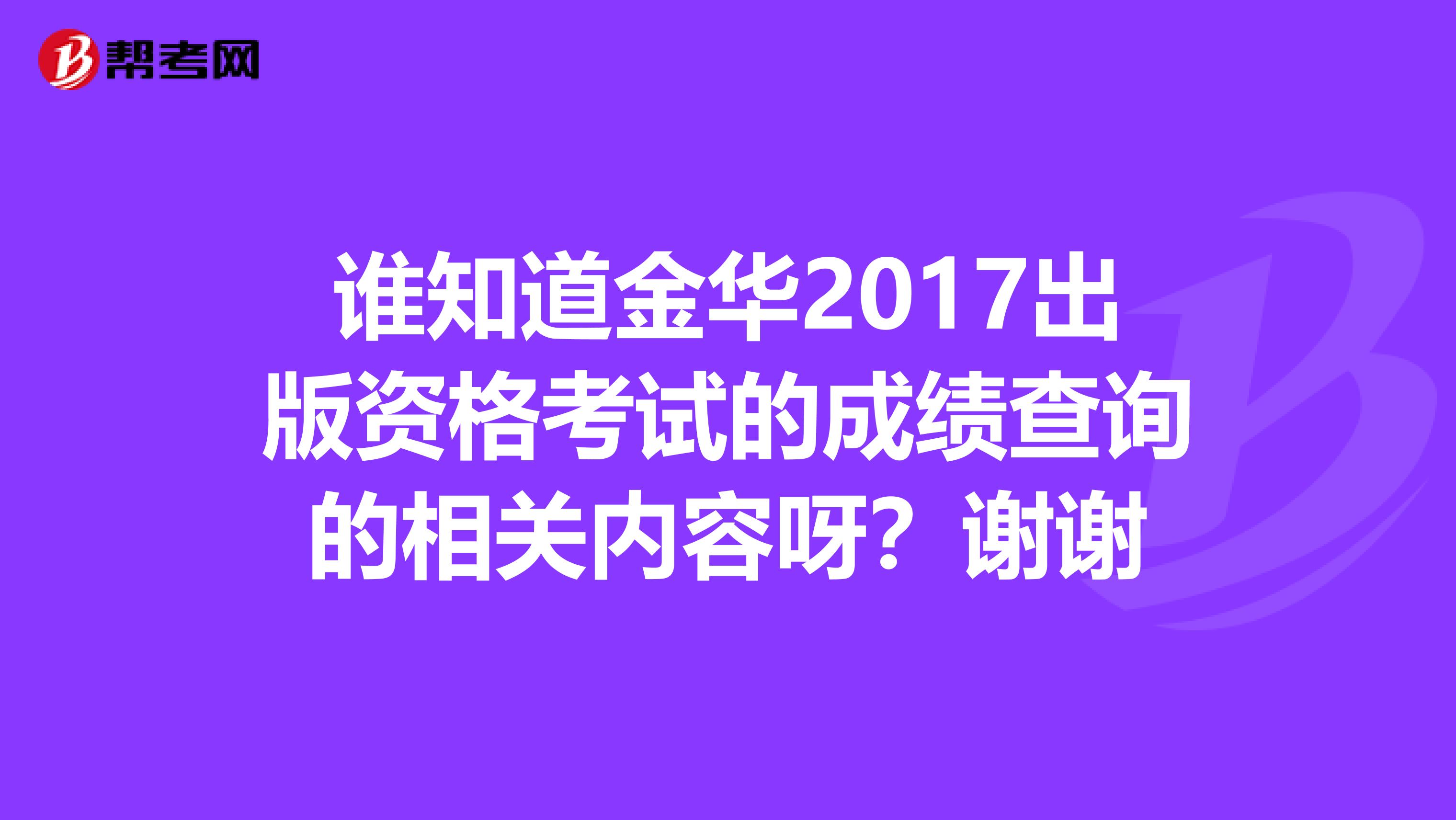 谁知道金华2017出版资格考试的成绩查询的相关内容呀？谢谢