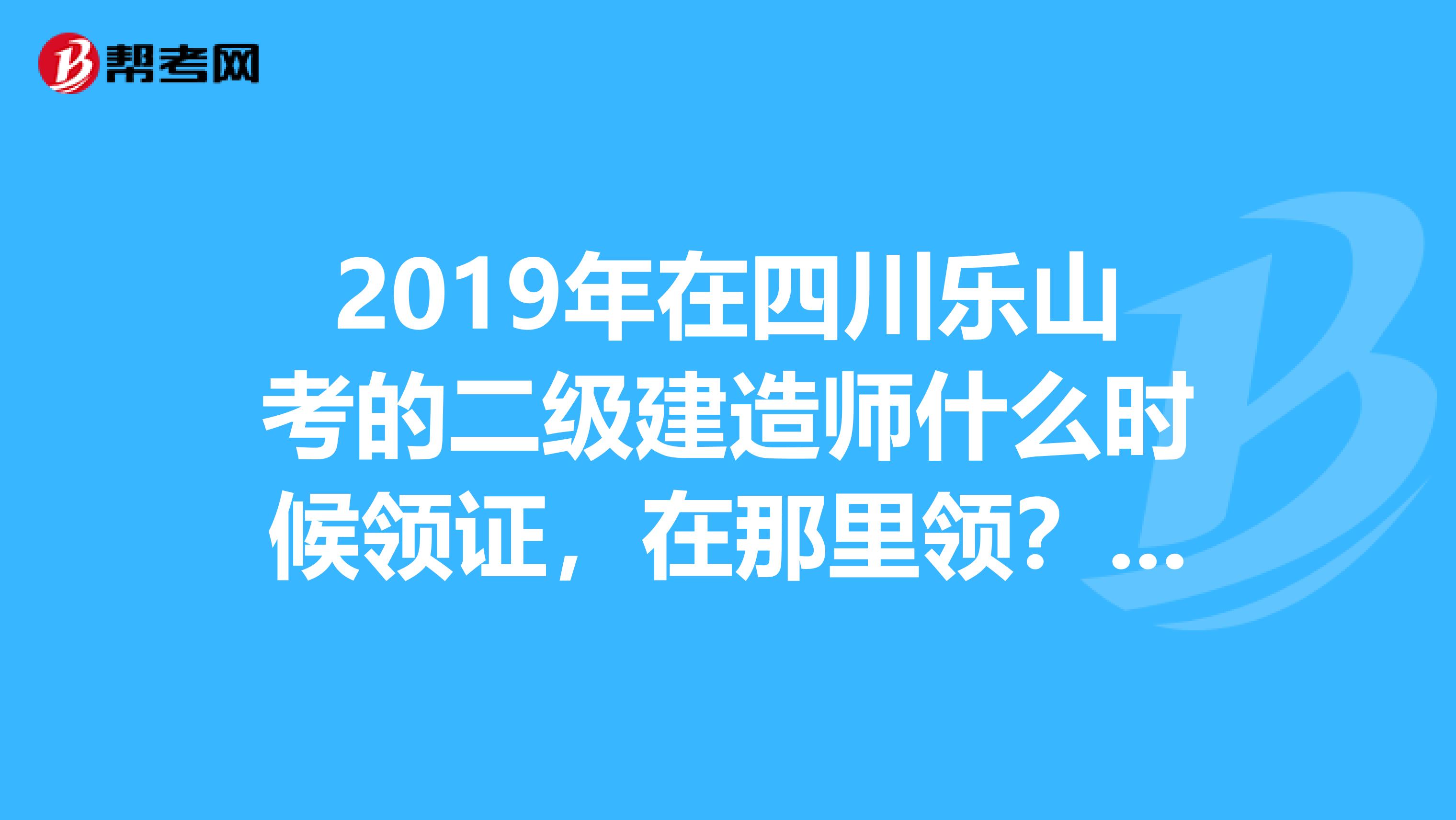 2019年在四川乐山考的二级建造师什么时候领证,在那里领?成都等那多地方都在11月份就开始了