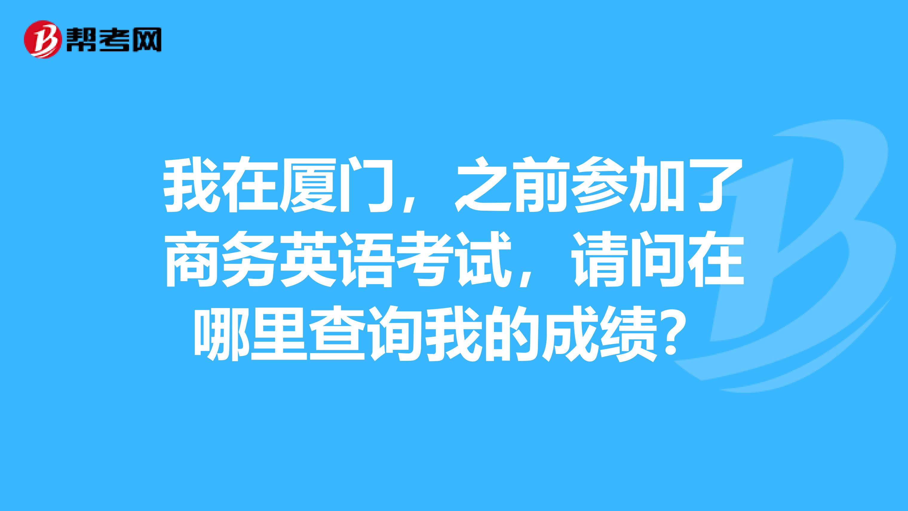 我在厦门，之前参加了商务英语考试，请问在哪里查询我的成绩？