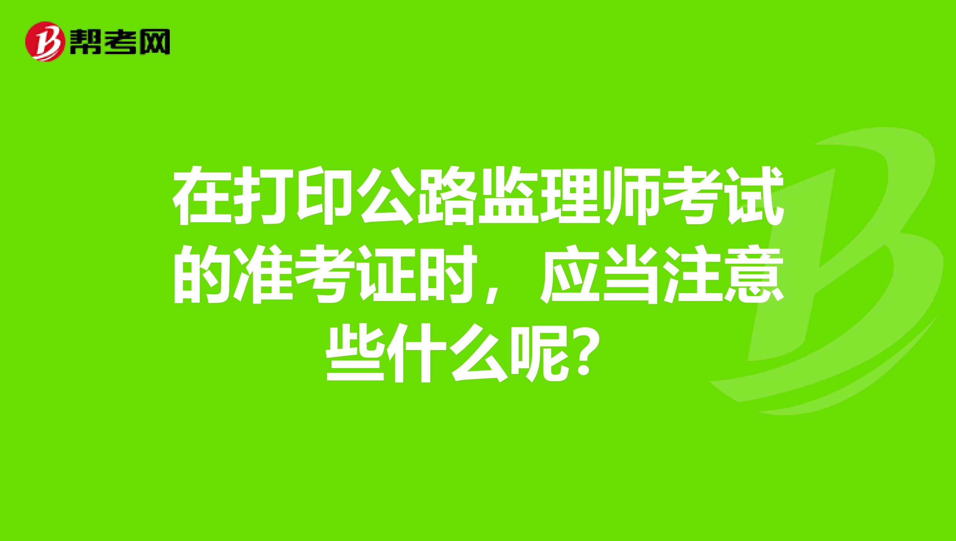 在打印公路监理师考试的准考证时,应当注意些什么呢?