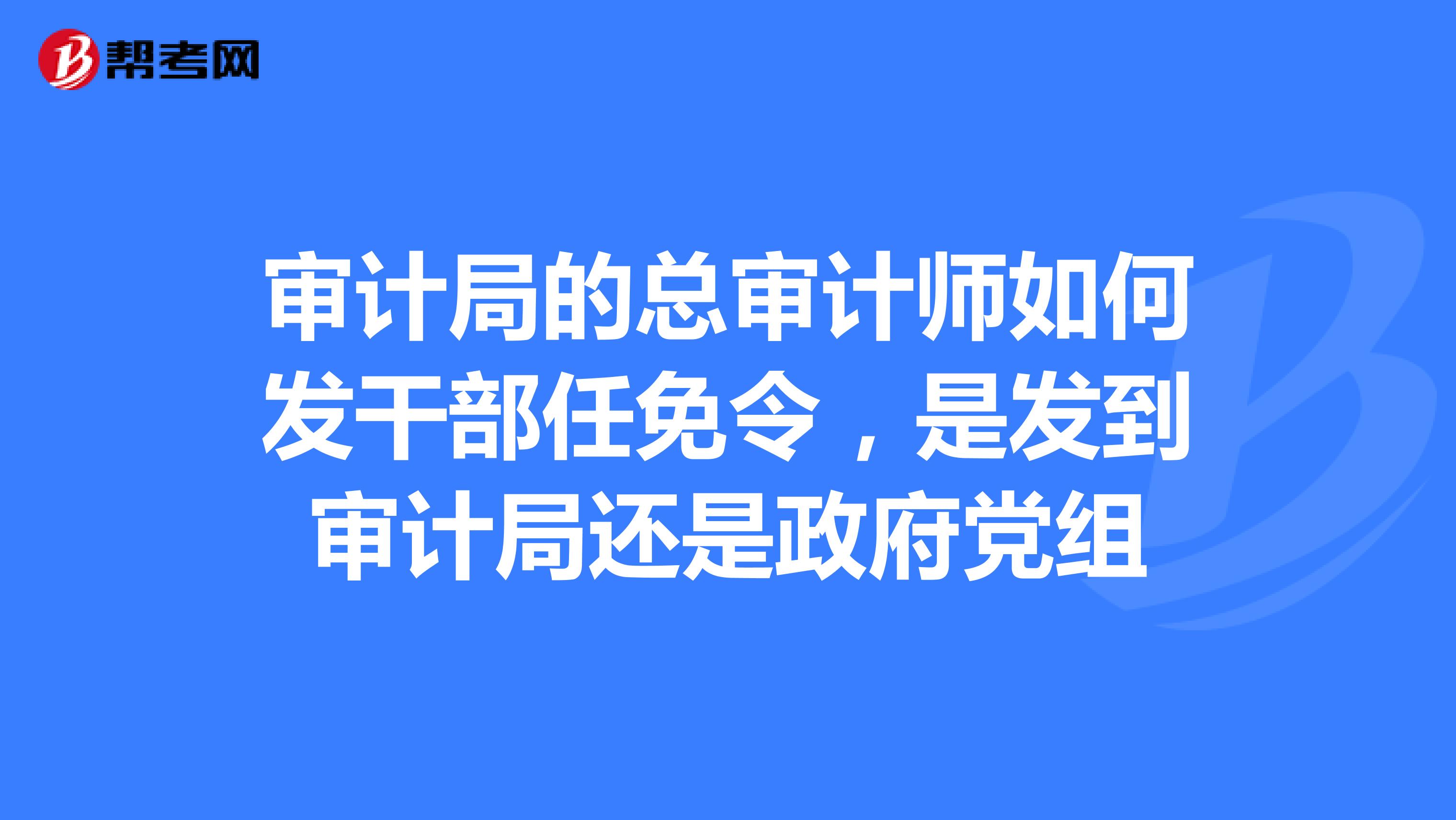 审计局的总审计师如何发干部任免令,是发到审计局还是政府党组