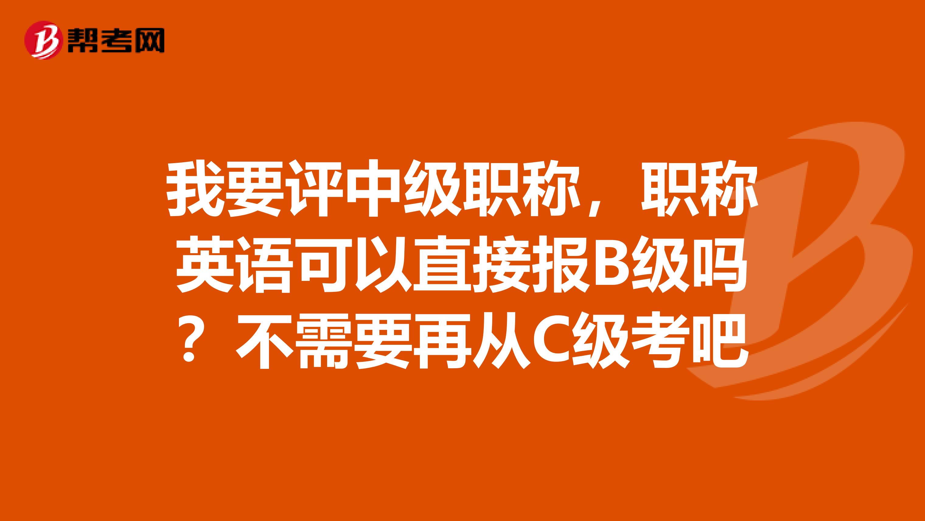我要评中级职称，职称英语可以直接报B级吗？不需要再从C级考吧