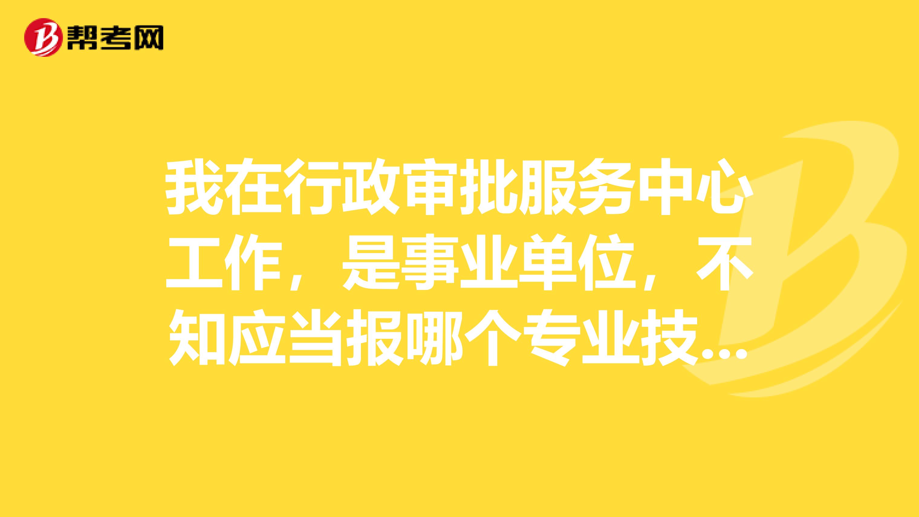我在行政审批服务中心工作，是事业单位，不知应当报哪个专业技术职称？
