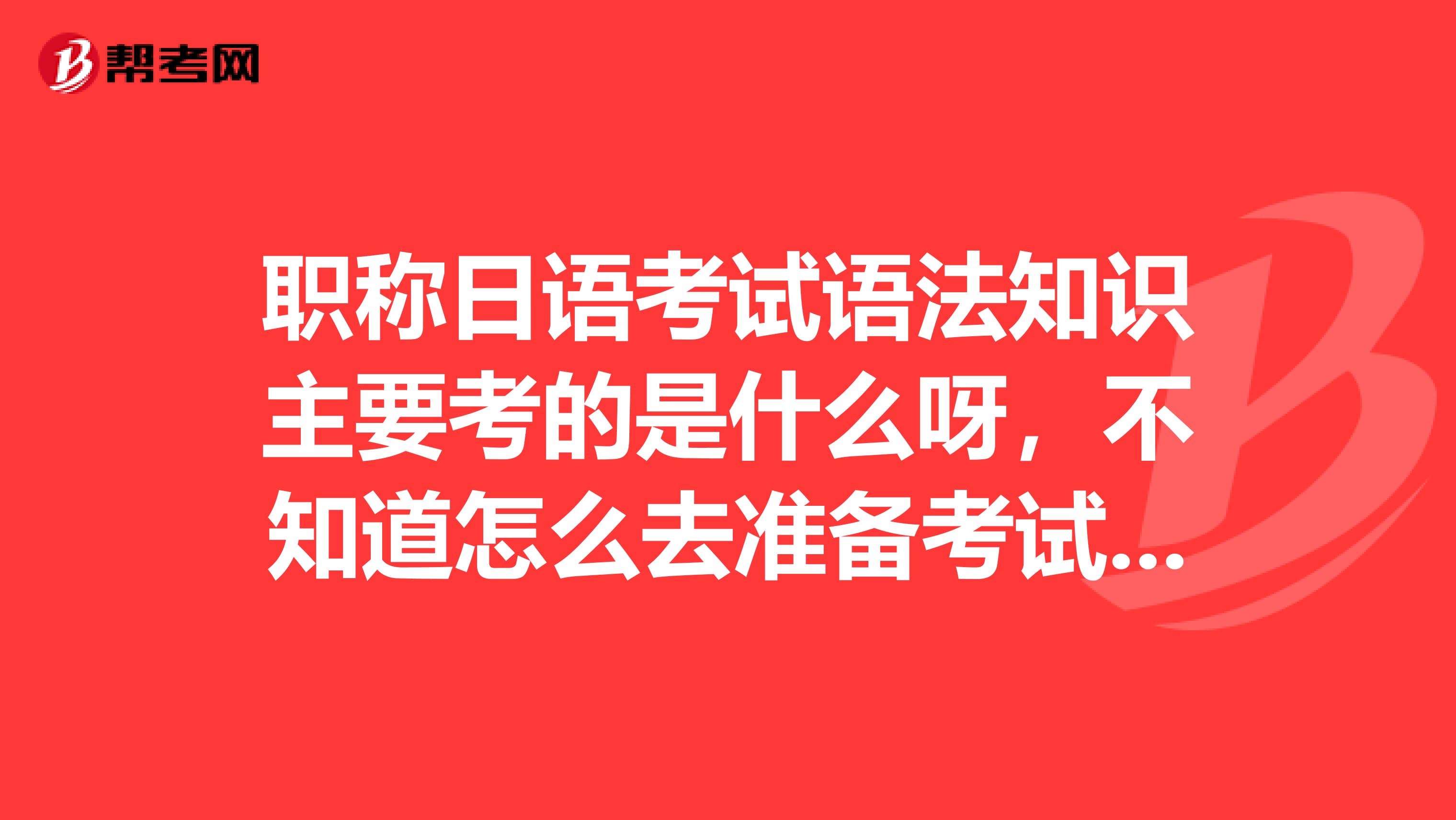 职称日语考试语法知识主要考的是什么呀,不知道怎么去准备考试,有知道的亲吗