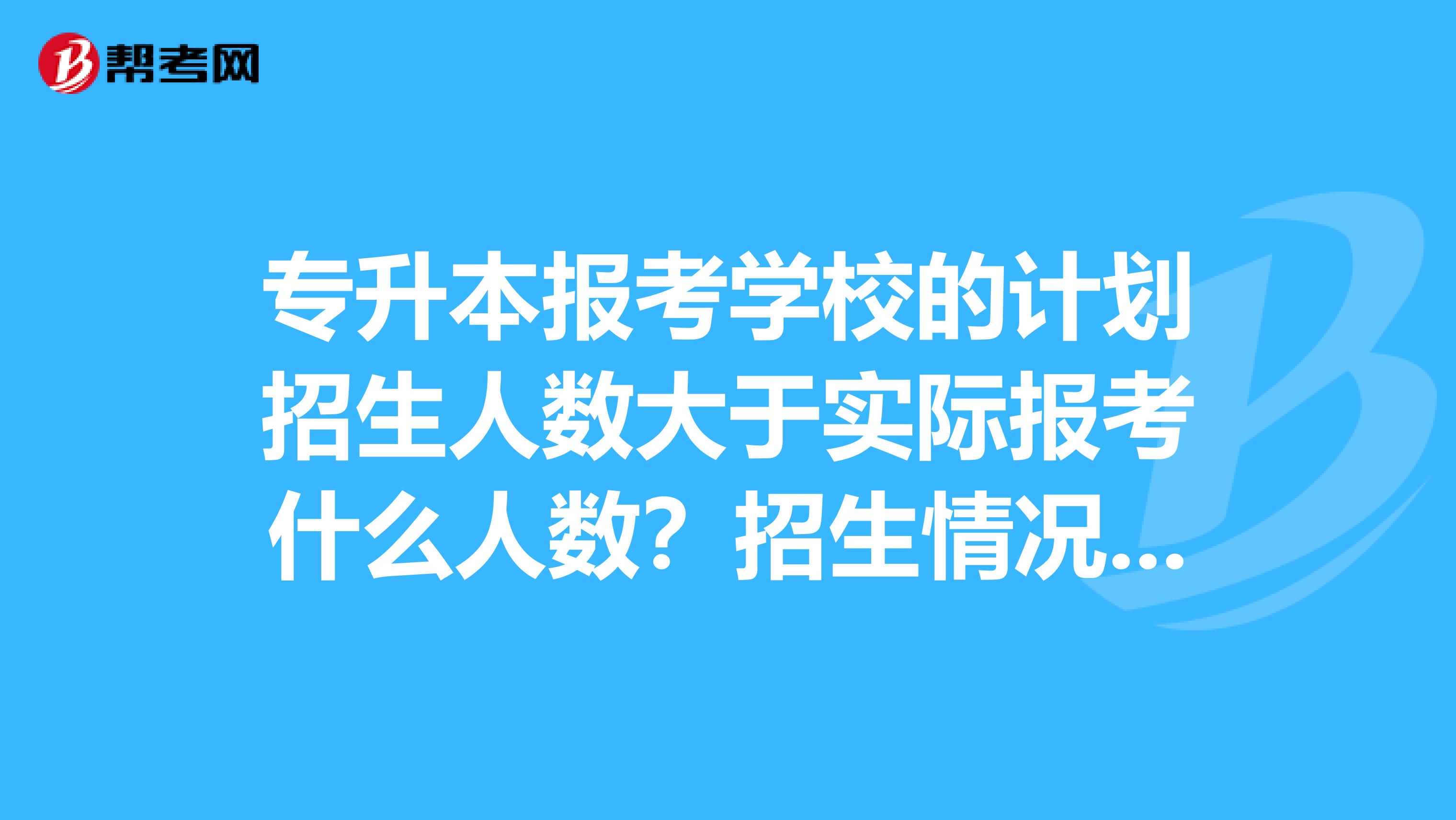 专升本报考学校的计划招生人数大于实际报考什么人数？招生情况是什么