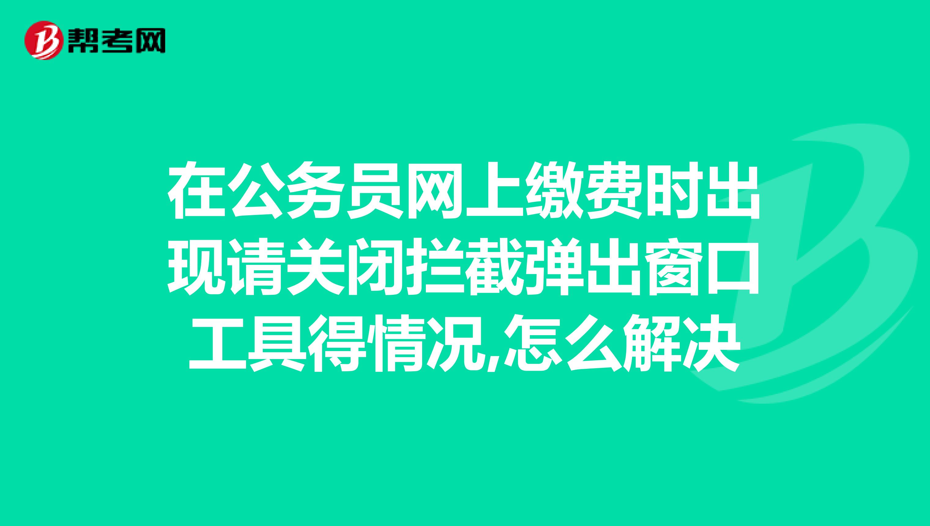 在公务员网上缴费时出现请关闭拦截弹出窗口工具得情况,怎么解决