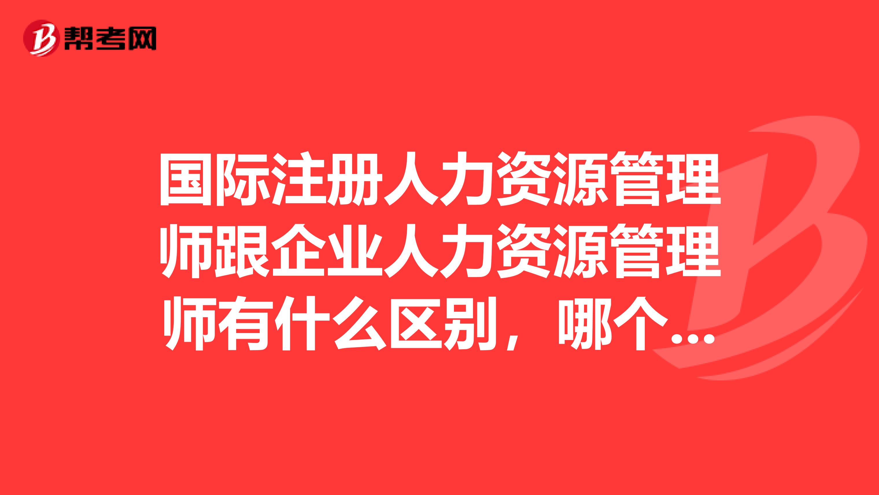 国际注册人力资源管理师跟企业人力资源管理师有什么区别,哪个证用处大
