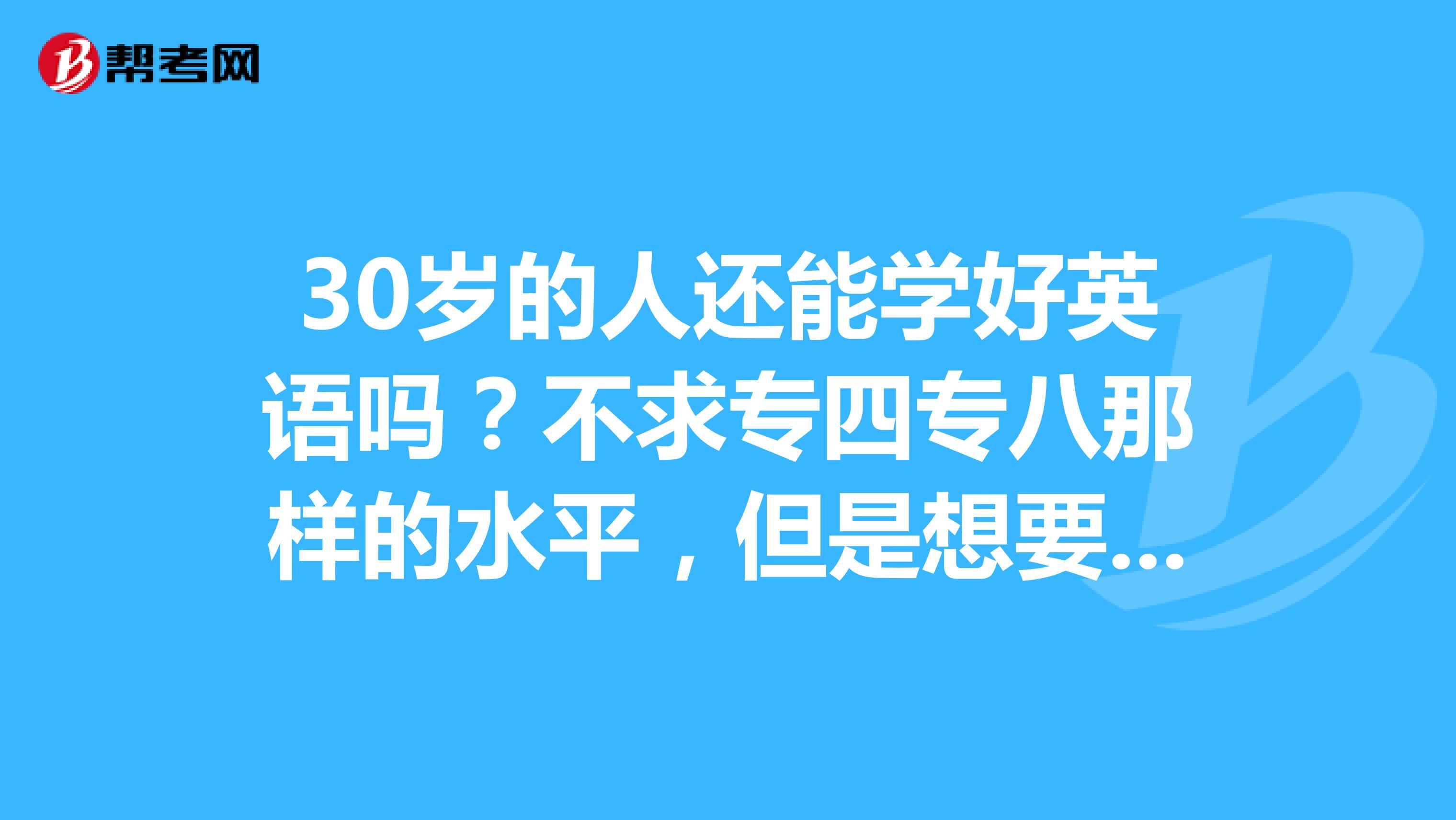 30岁的人还能学好英语吗?不求专四专八那样的水平,但是想要一般的对话都能听懂那种。