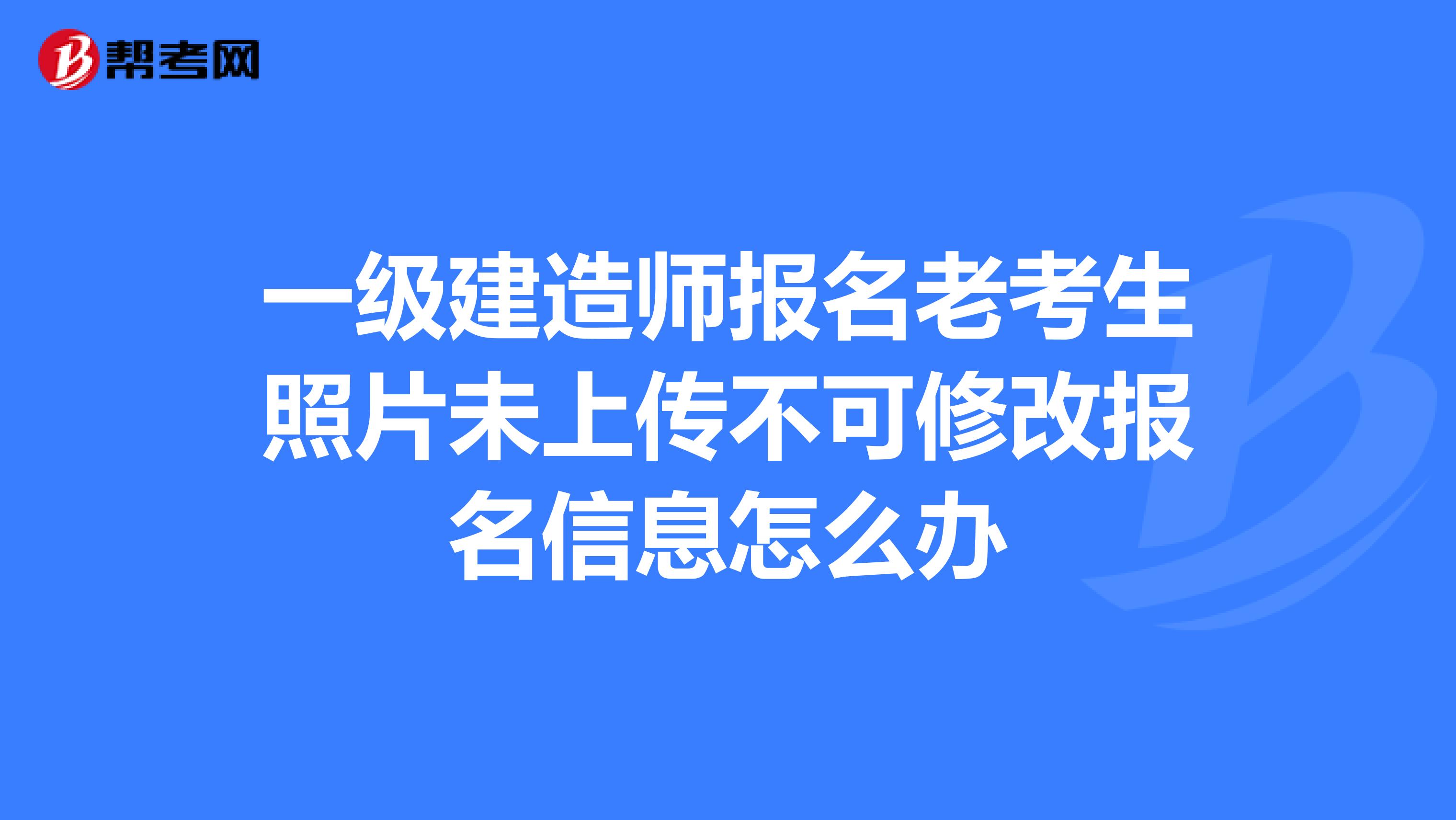 一级建造师报名老考生照片未上传不可修改报名信息怎么办