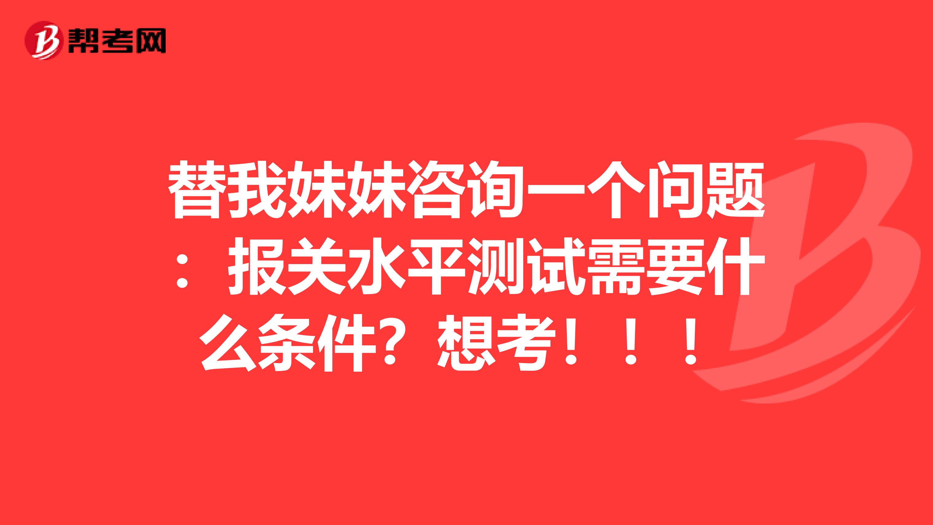 替我妹妹咨询一个问题：报关水平测试需要什么条件？想考！！！