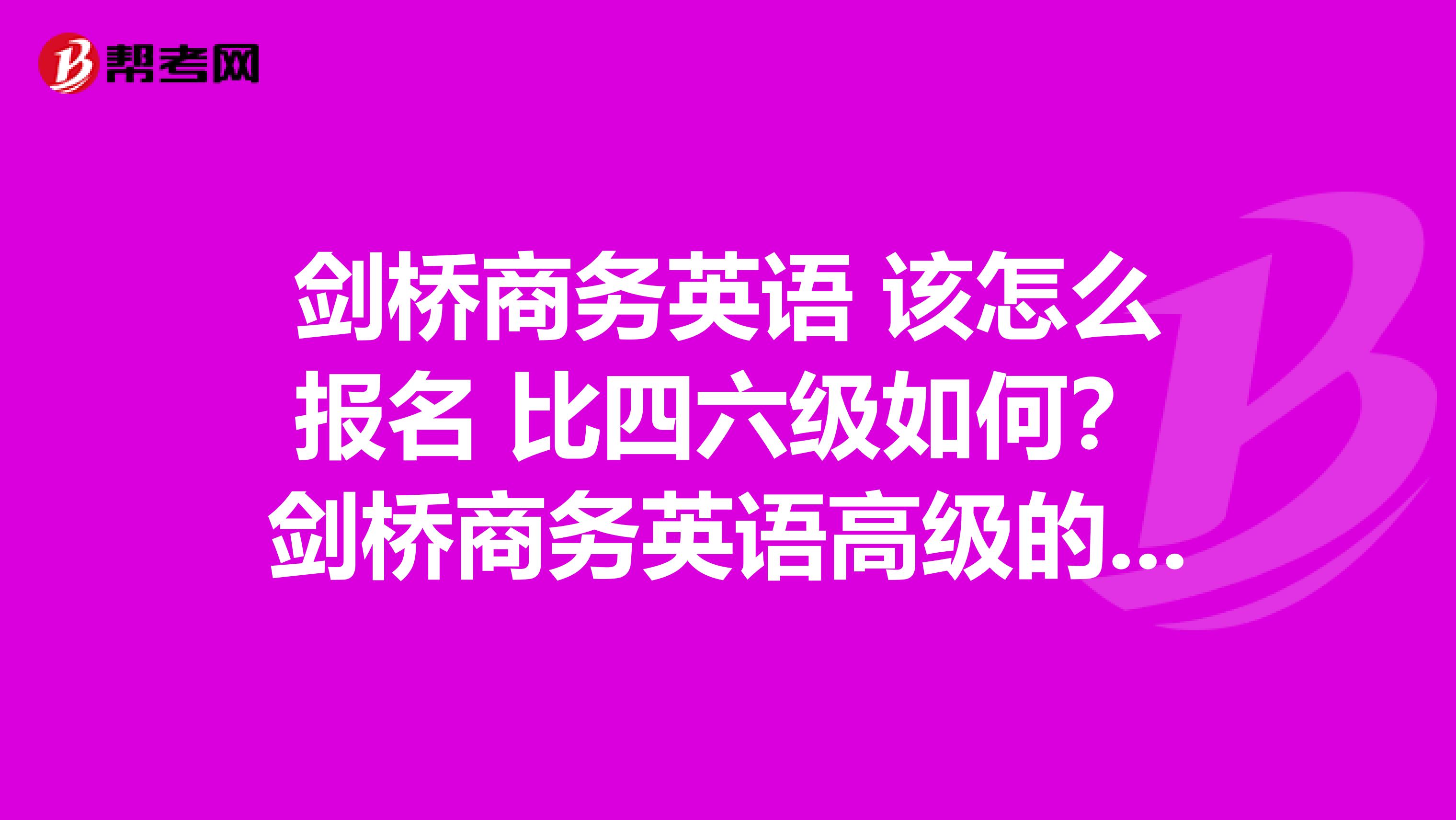 劍橋商務英語 該怎么報名 比四六級如何？劍橋商務英語高級的難度如何？考完了有用嗎？比六級呢？