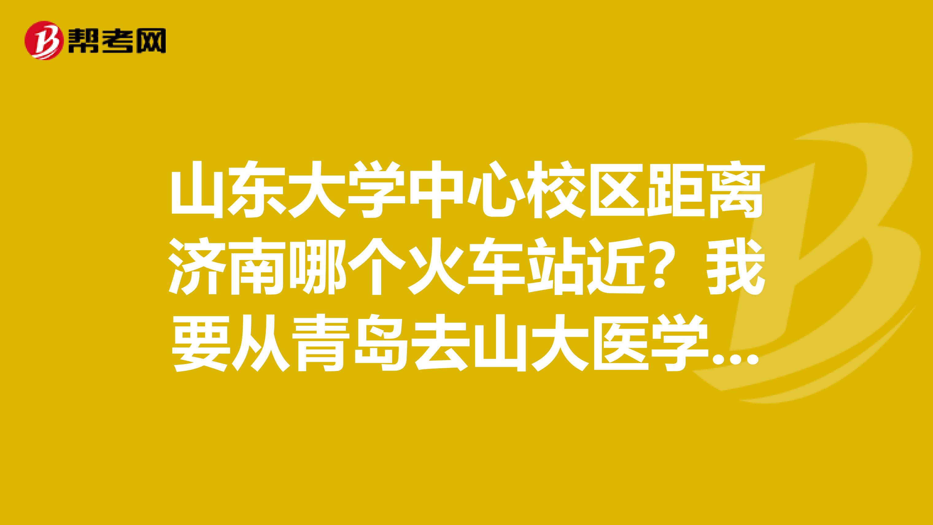 山东大学中心校区距离济南哪个火车站近?我要从青岛去山大医学院。
