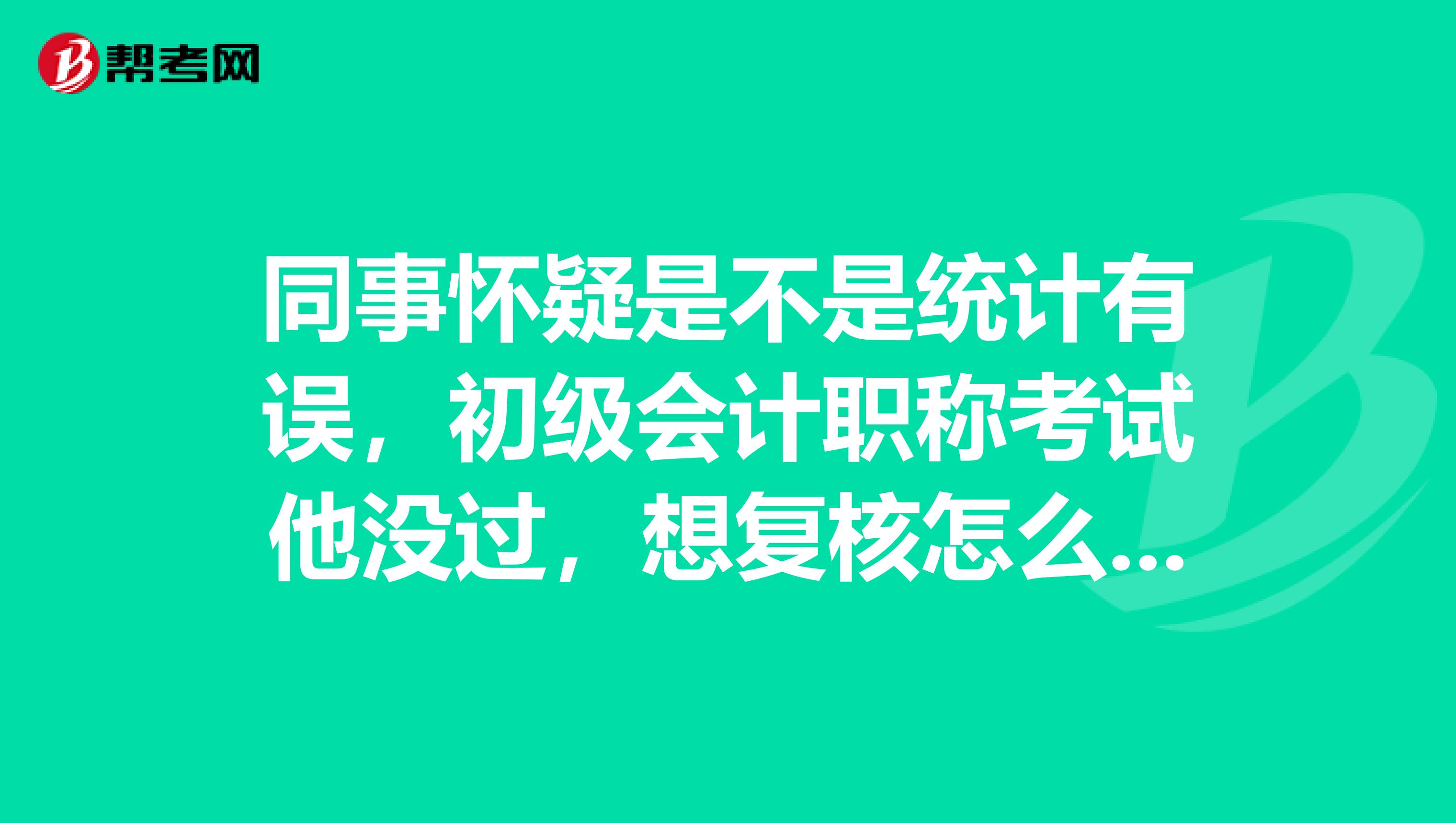 同事怀疑是不是统计有误，初级会计职称考试他没过，想复核怎么复核？