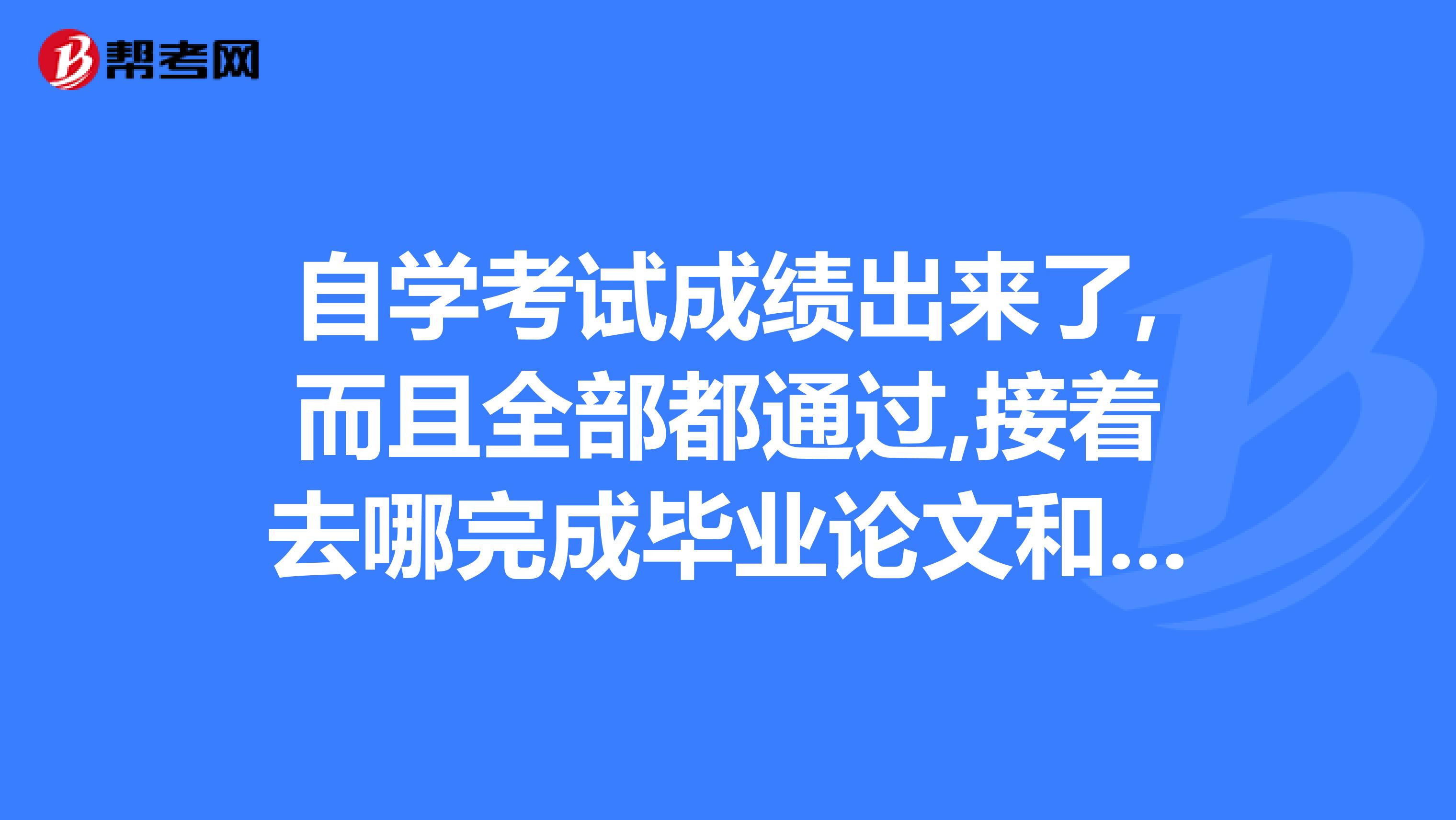 自学考试成绩出来了,而且全部都通过,接着去哪完成毕业论文和毕业答辩呢，是考完后选学校然后毕业嘛