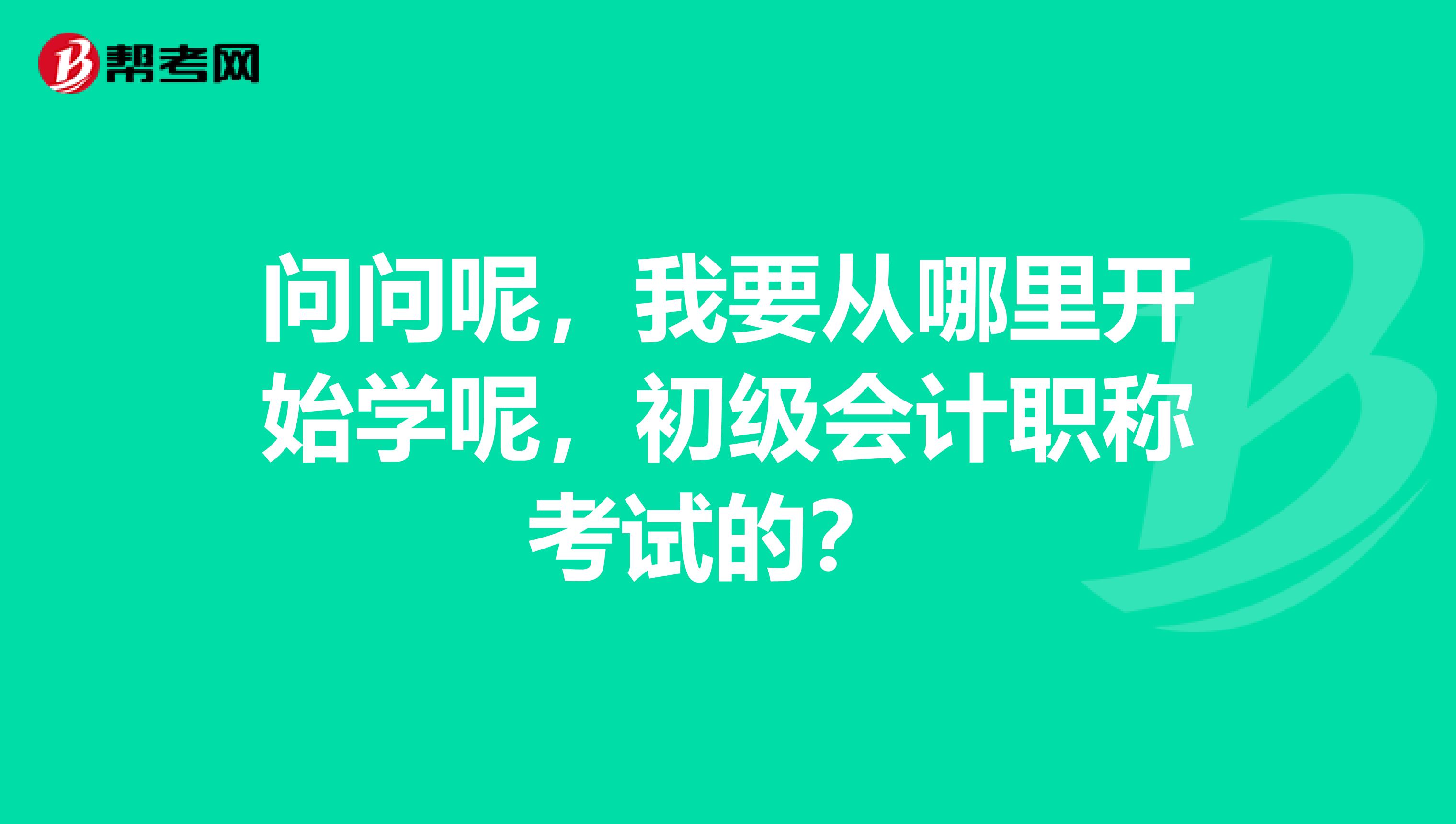 问问呢，我要从哪里开始学呢，初级会计职称考试的？ 