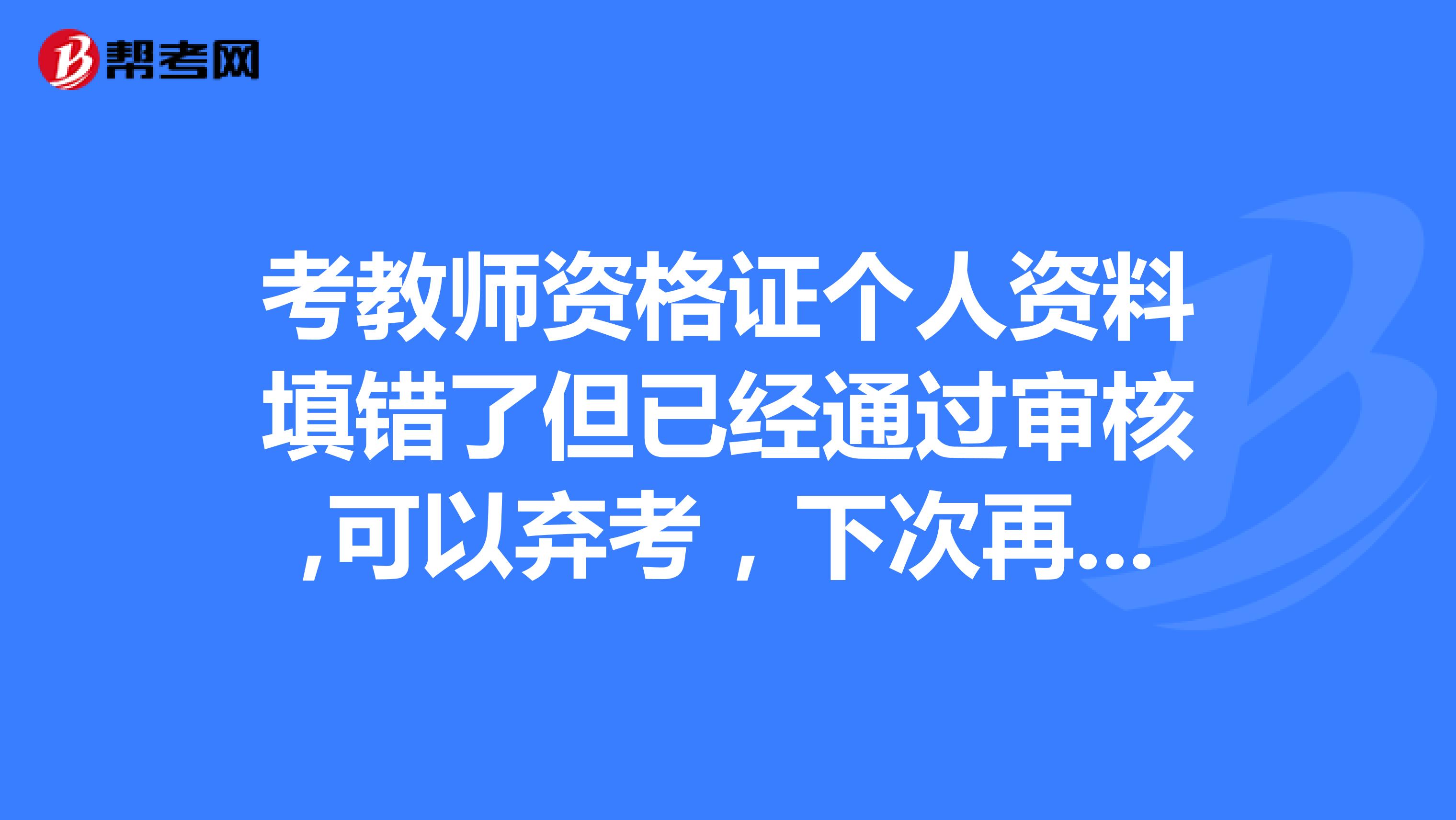 考教师资格证个人资料填错了但已经通过审核,可以弃考,下次再重新报考,填写个人正确资料参加下次考试