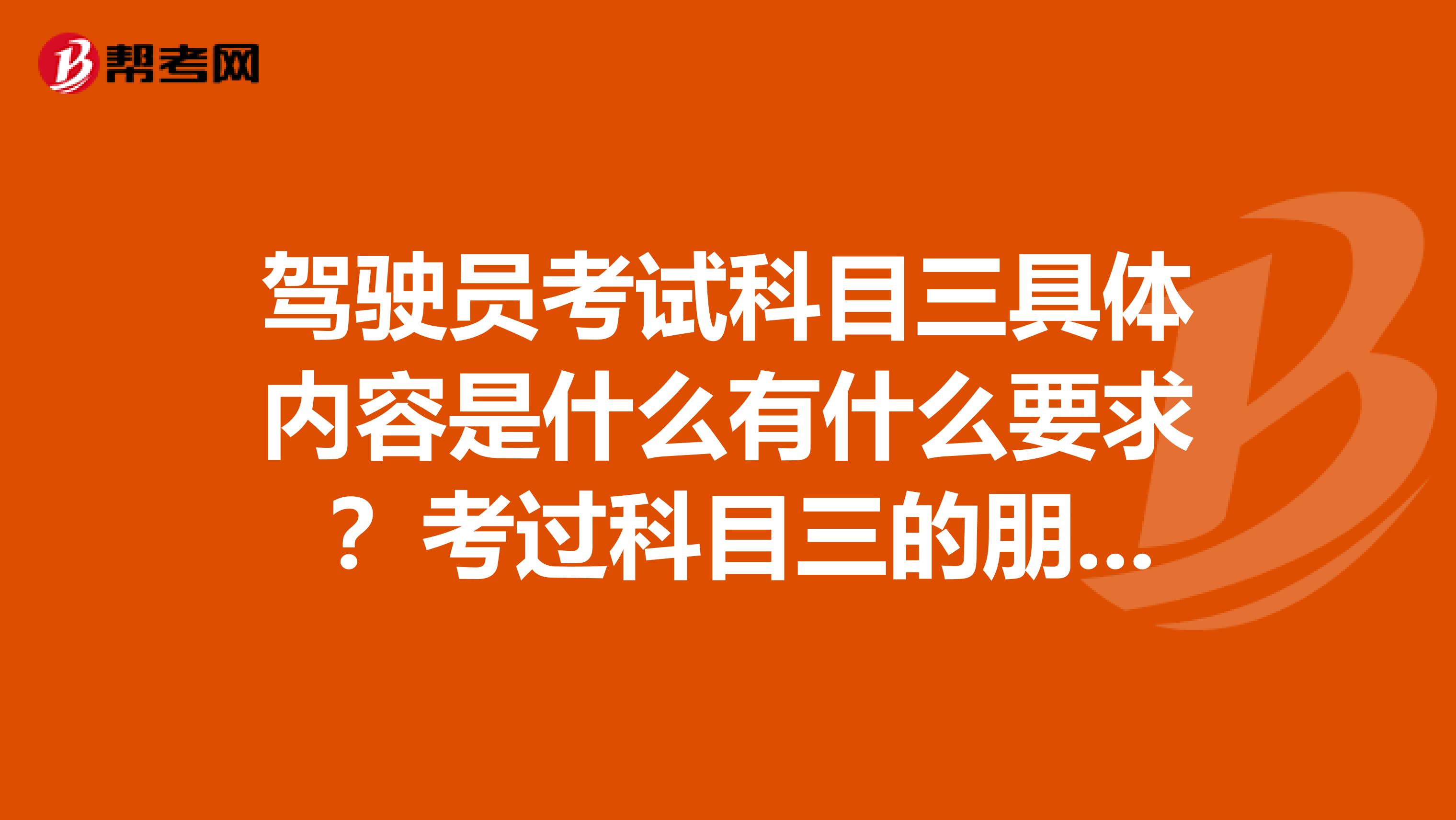 驾驶员考试科目三具体内容是什么有什么要求 ？考过科目三的朋友说说经验