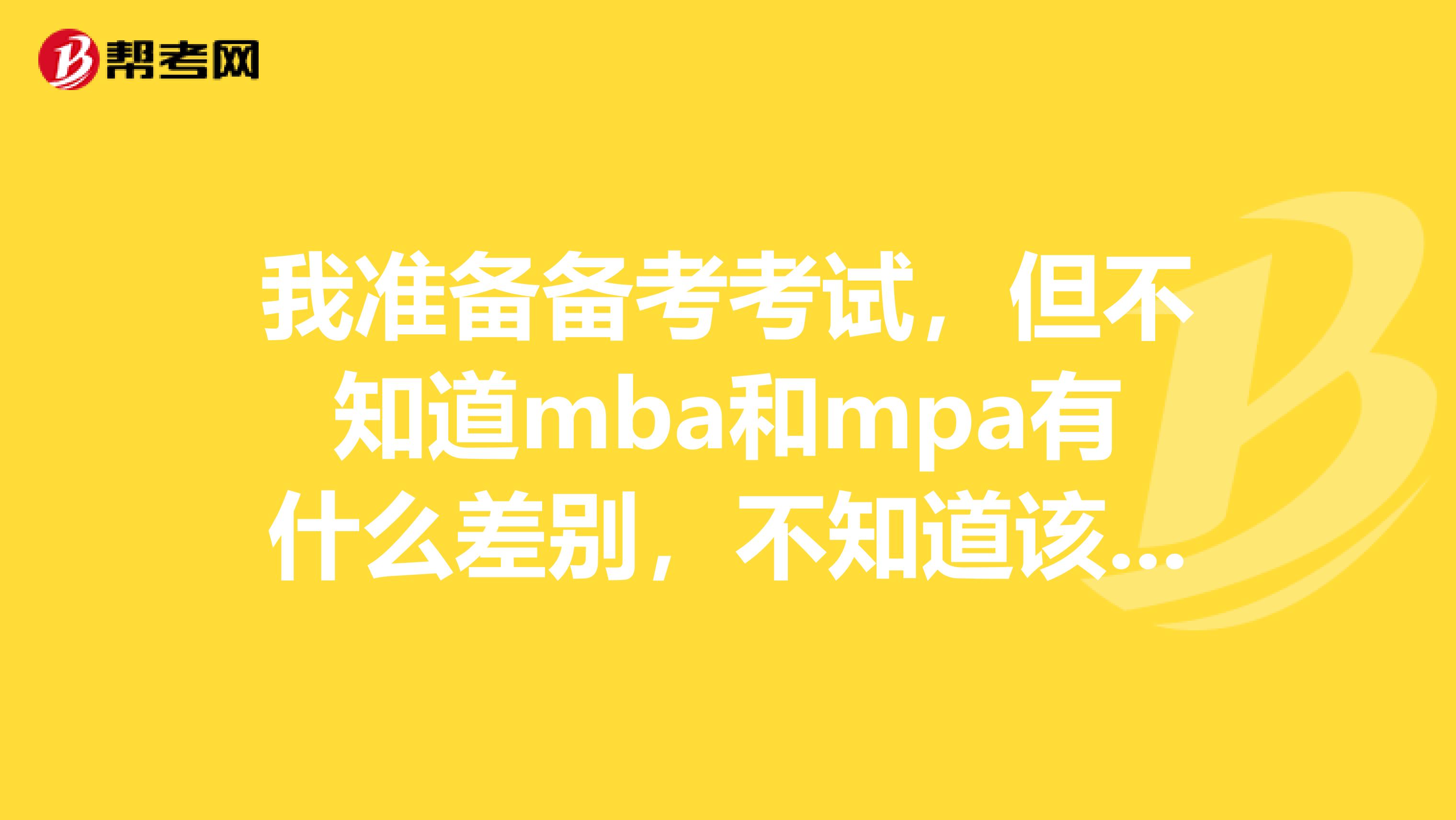 我准备备考考试，但不知道mba和mpa有什么差别，不知道该怎样选择？谁可以帮帮我。？