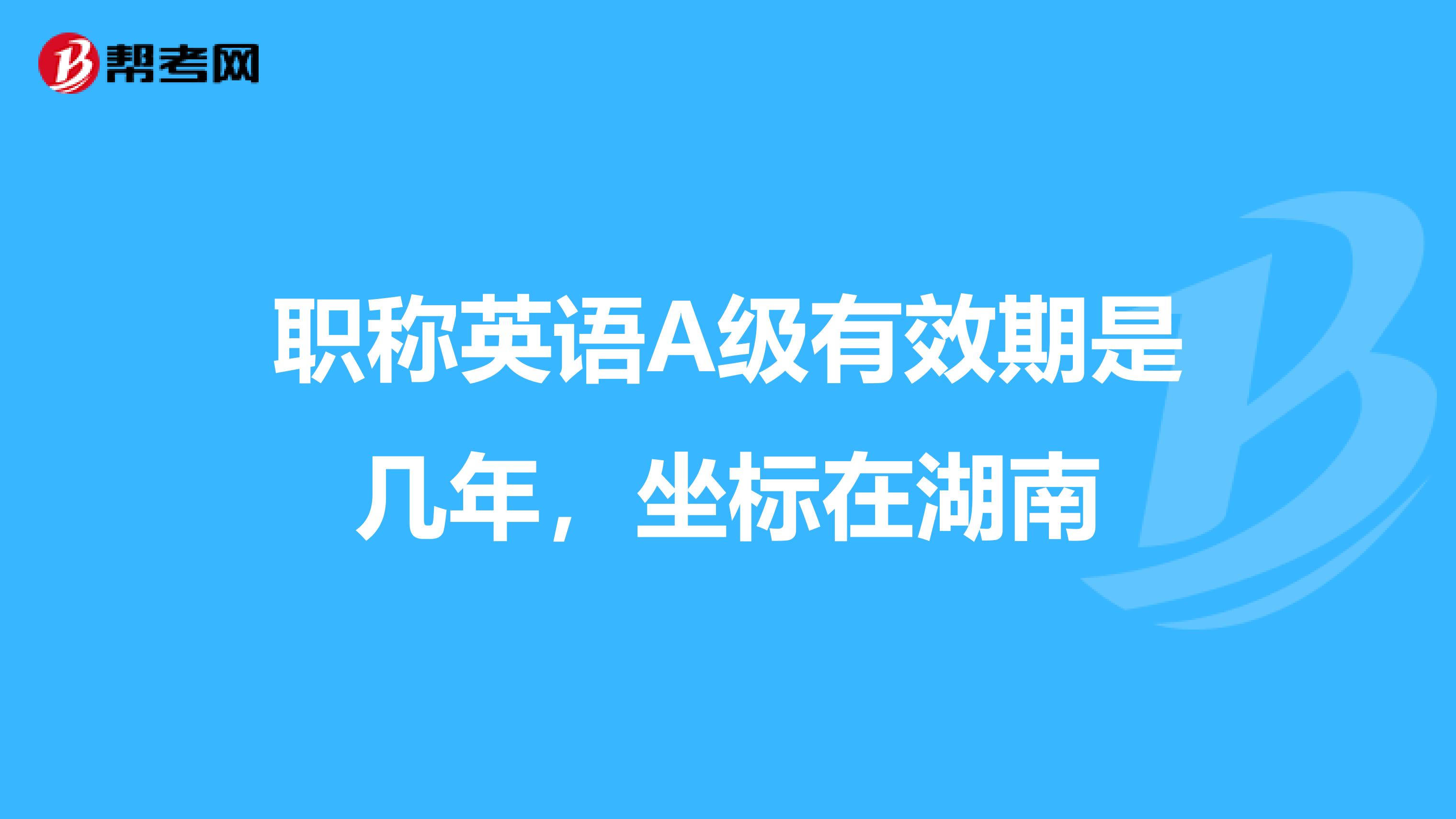 职称英语A级有效期是几年,坐标在湖南