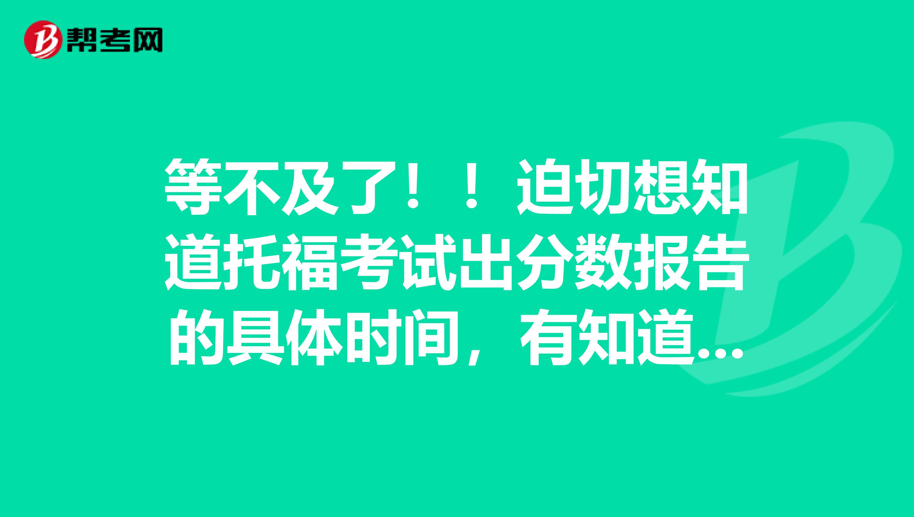 等不及了!!迫切想知道托福考试出分数报告的具体时间,有知道的人吗!