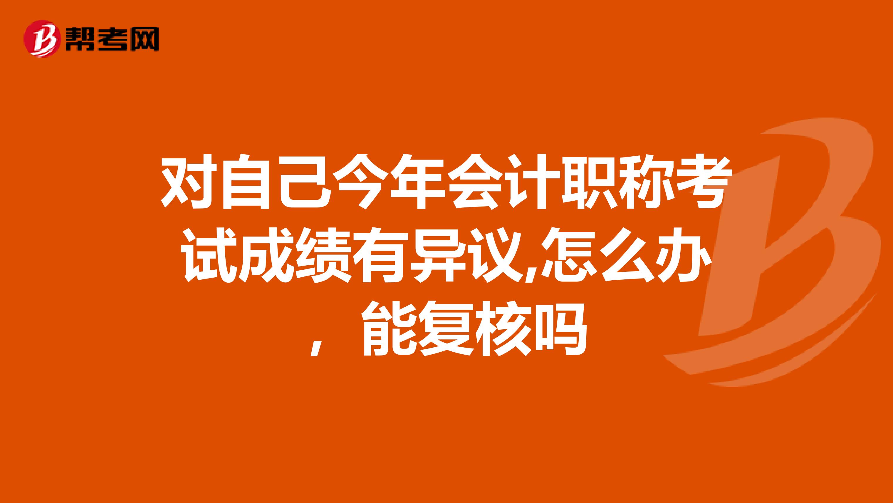 对自己今年会计职称考试成绩有异议,怎么办，能复核吗