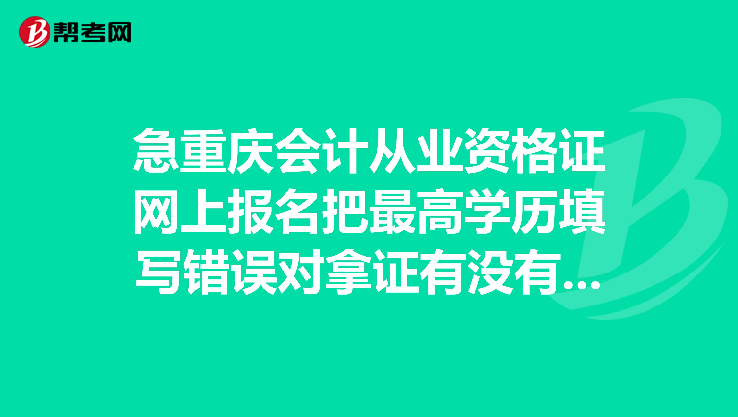 急重庆会计从业资格证网上报名把最高学历填写错误对拿证有没有影响已不能修改谢谢