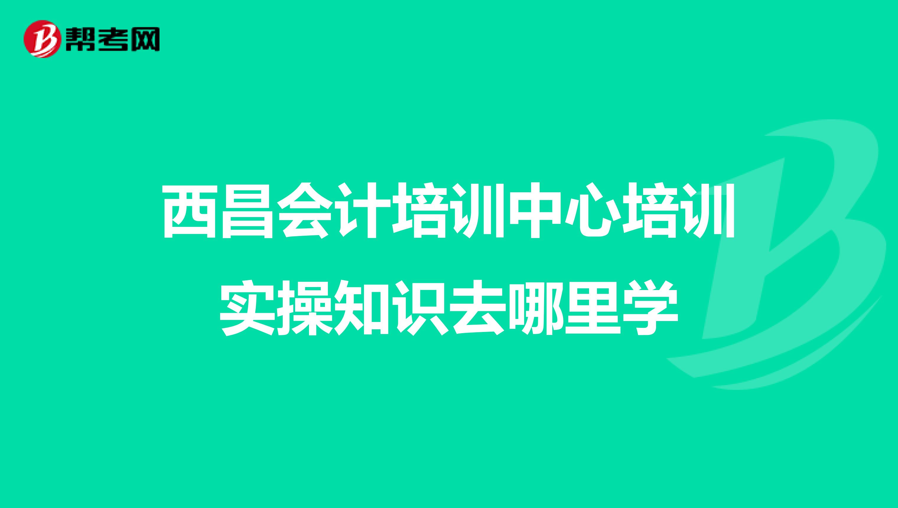 西昌会计培训中心培训实操知识去哪里学