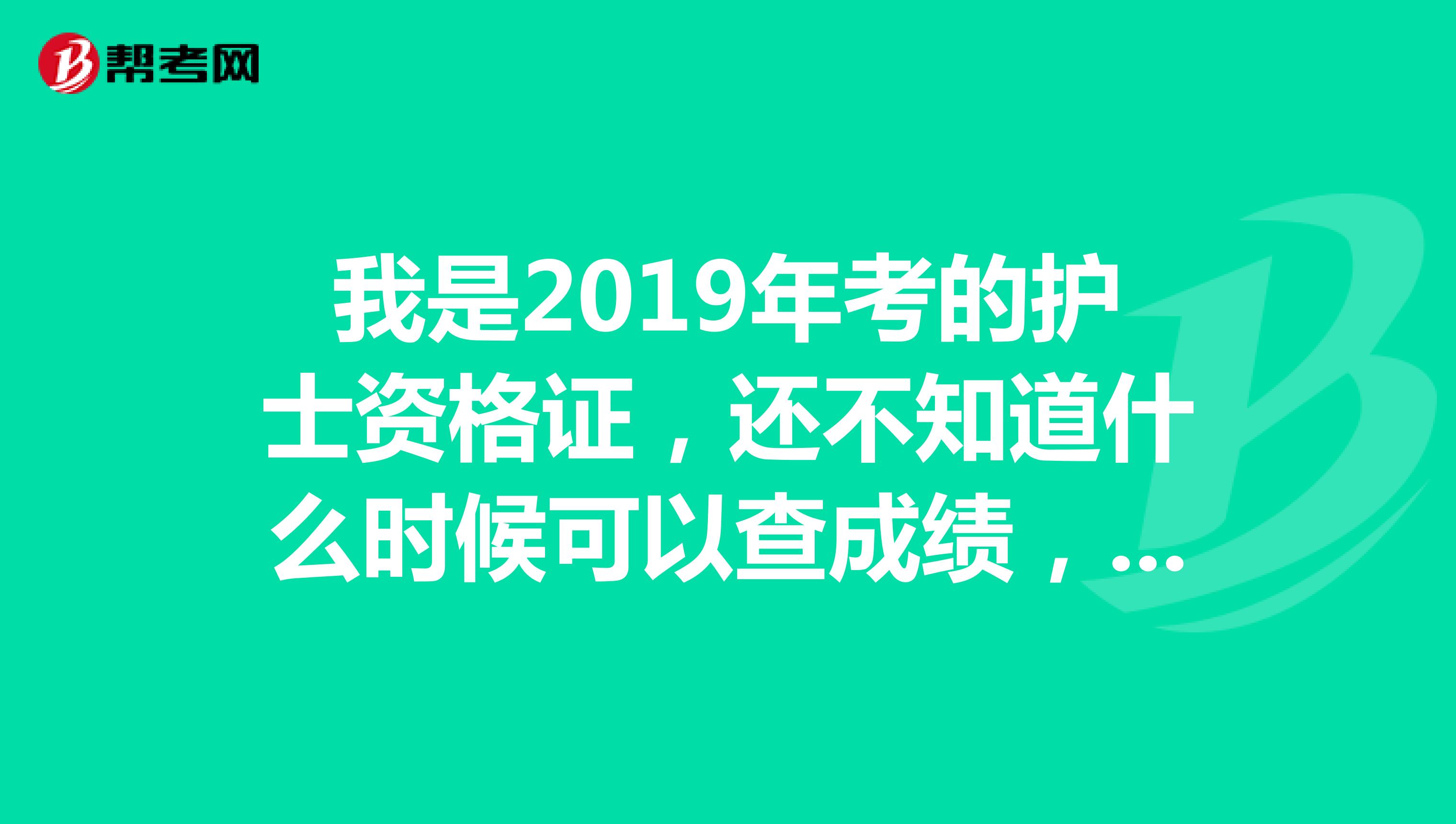 我是2019年考的护士资格证，还不知道什么时候可以查成绩，证书有事什么时候发？