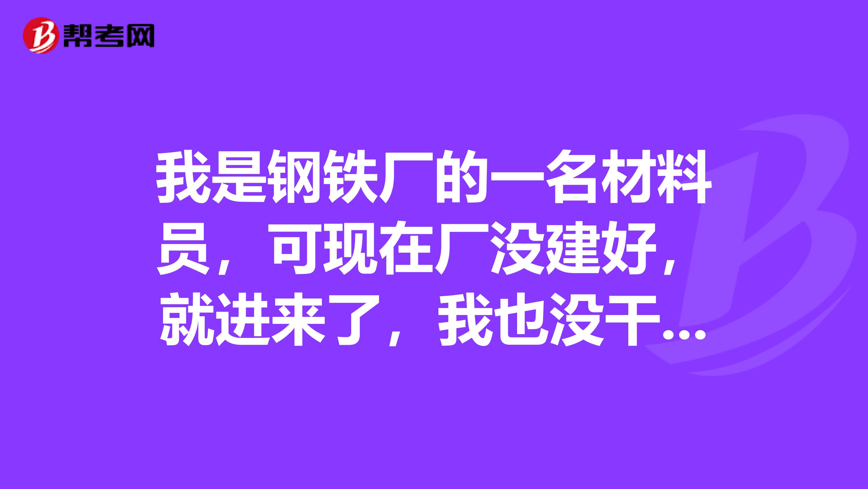 我是钢铁厂的一名材料员,可现在厂没建好,就进来了,我也没干过,具体是干什么,的程序是什么,