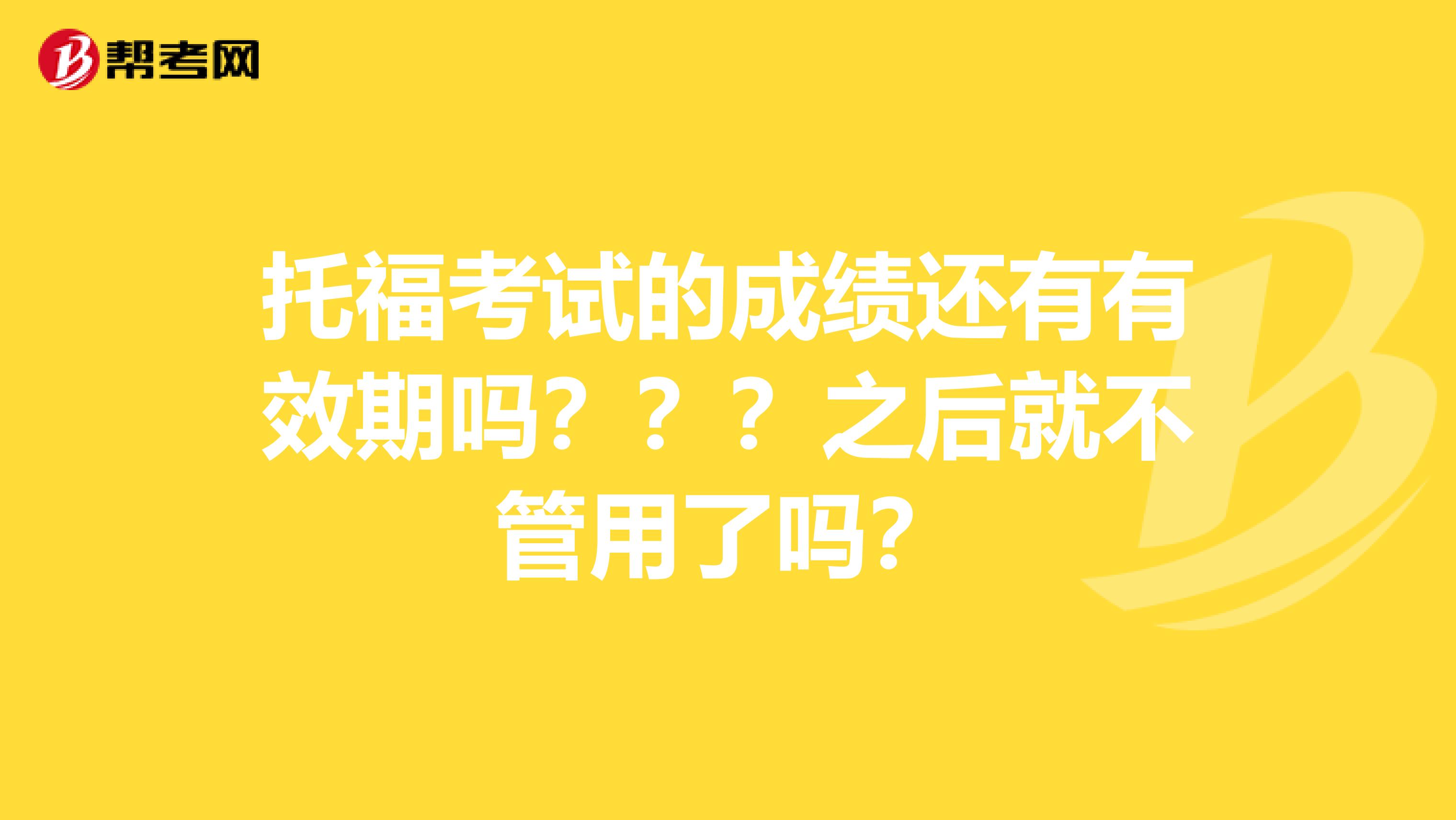 托福考试的成绩还有有效期吗？？？之后就不管用了吗？