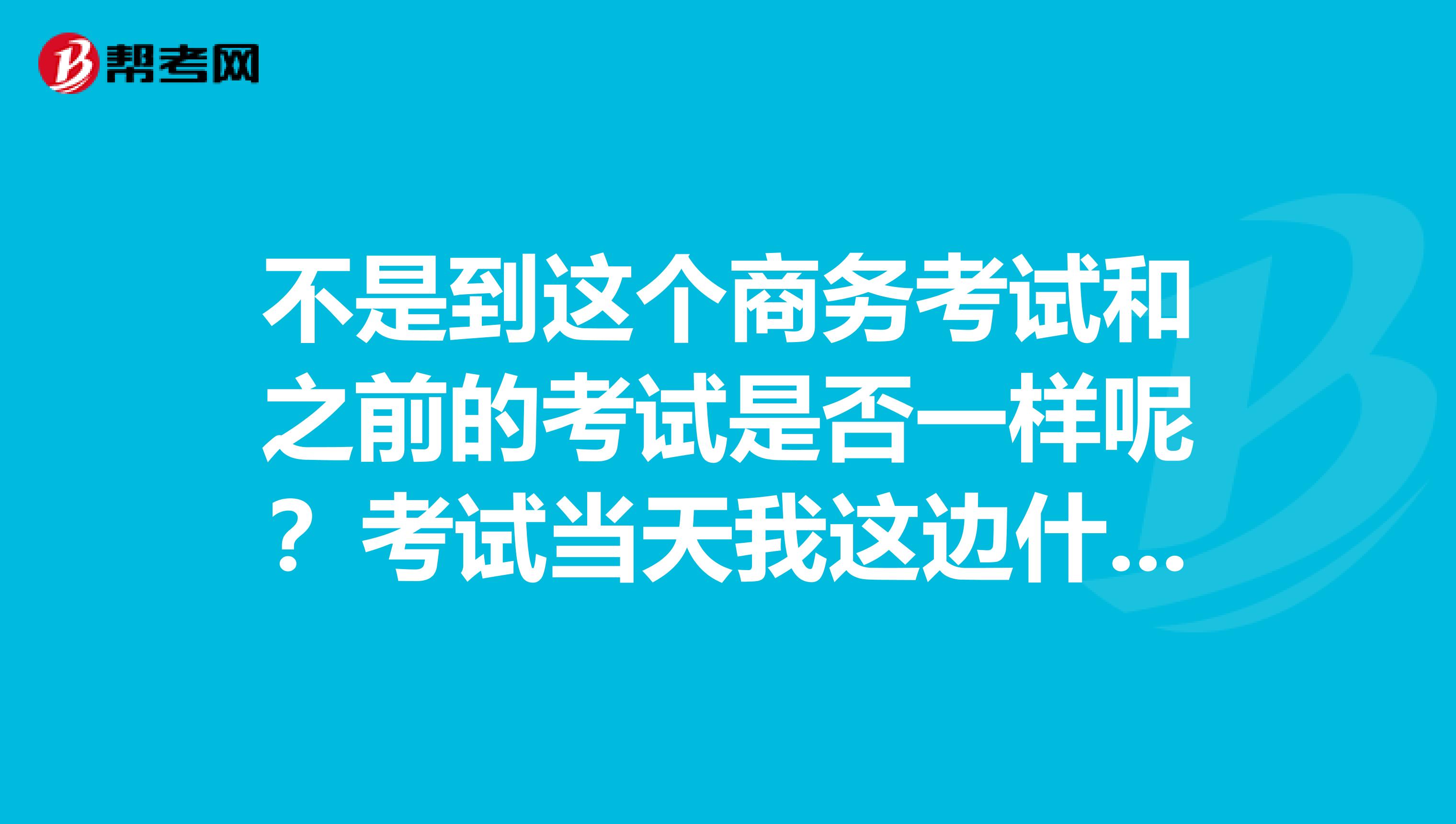 不是到这个商务考试和之前的考试是否一样呢？考试当天我这边什么能带什么不能带