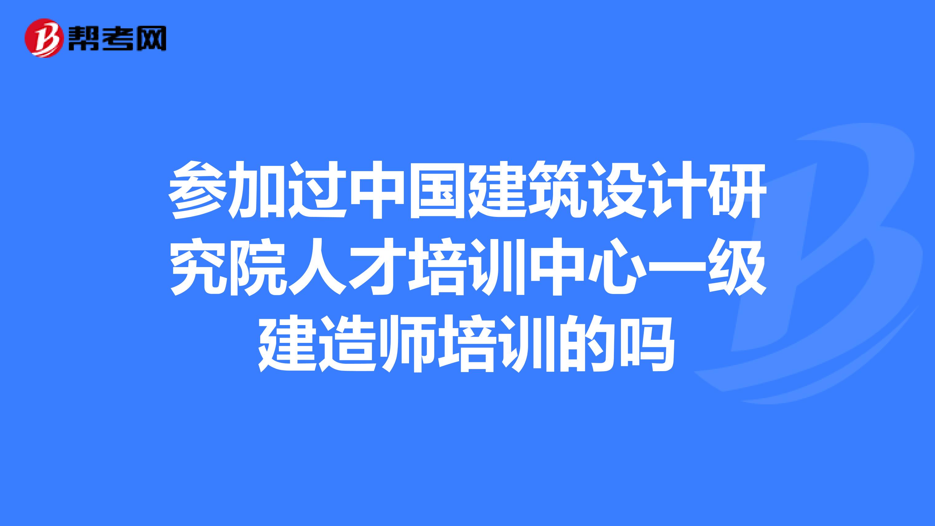 参加过中国建筑设计研究院人才培训中心一级建造师培训的吗