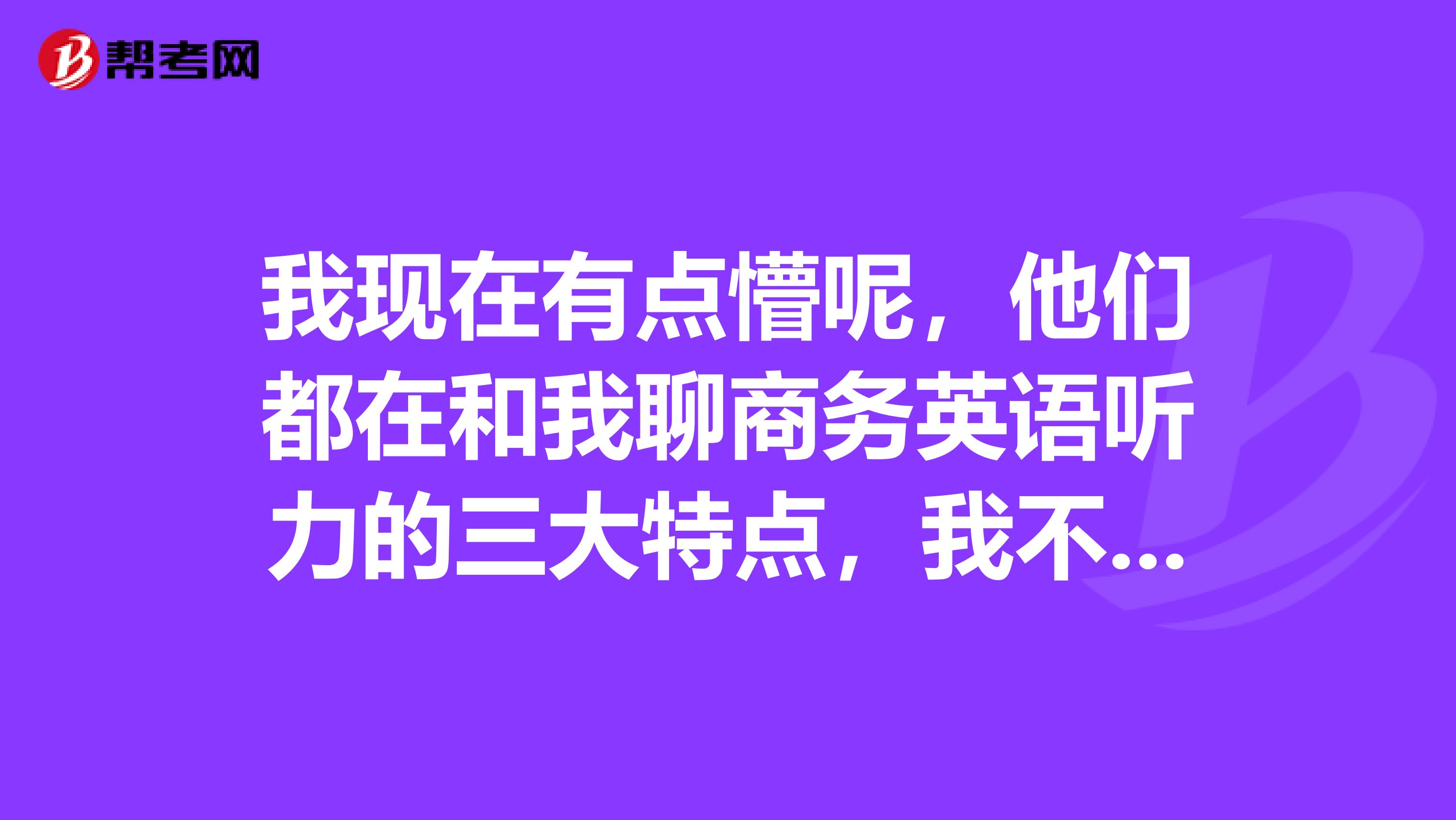 我现在有点懵呢，他们都在和我聊商务英语听力的三大特点，我不知道呀！！
