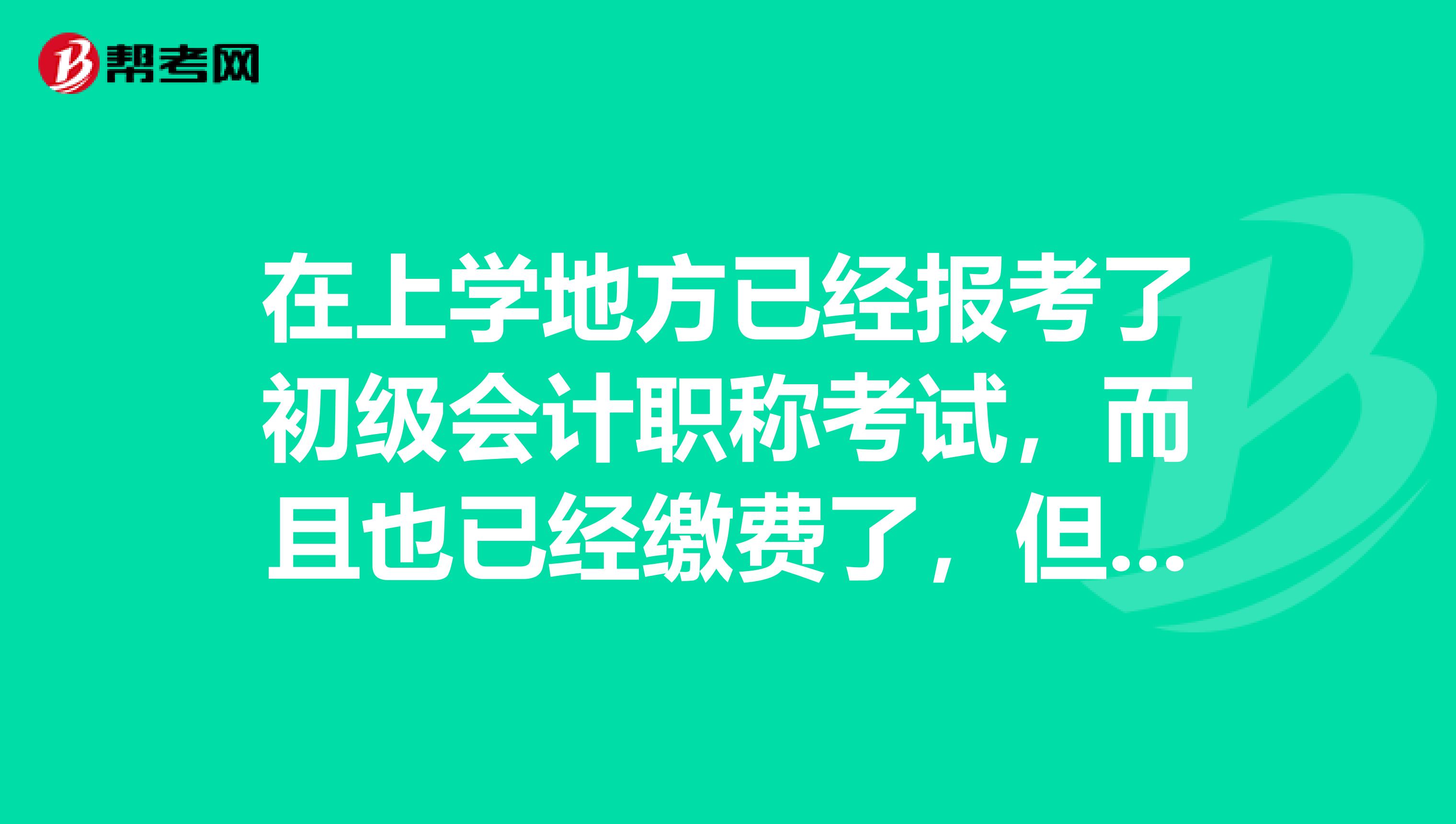 在上学地方已经报考了初级会计职称考试，而且也已经缴费了，但是现在本人回老家了 ，快考试了，可以在老家考吗？