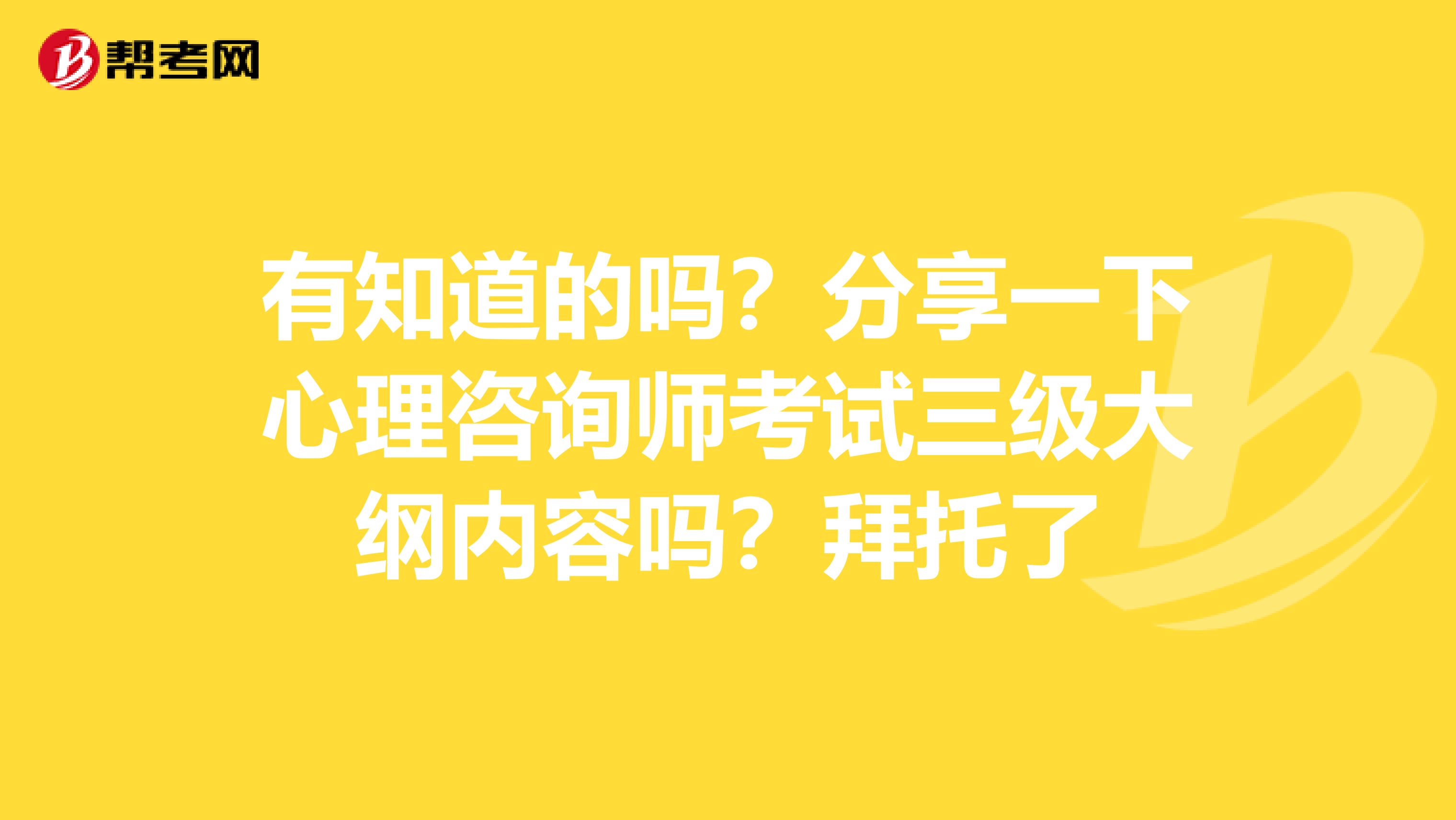 有知道的吗？分享一下心理咨询师考试三级大纲内容吗？拜托了