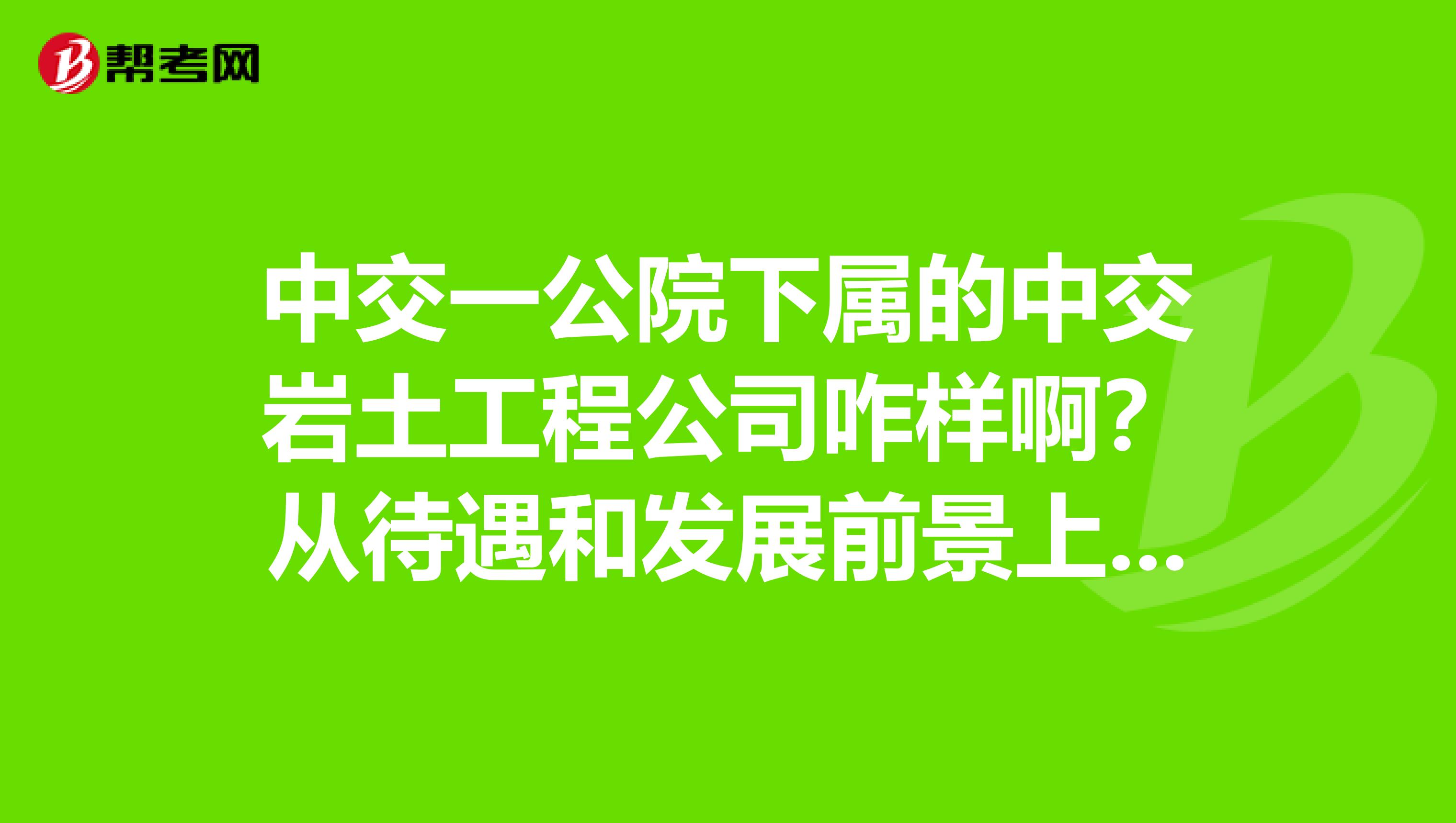 中交一公院下属的中交岩土工程公司咋样啊？从待遇和发展前景上指点下，谢谢啊本人硕士毕业，不知该签不？