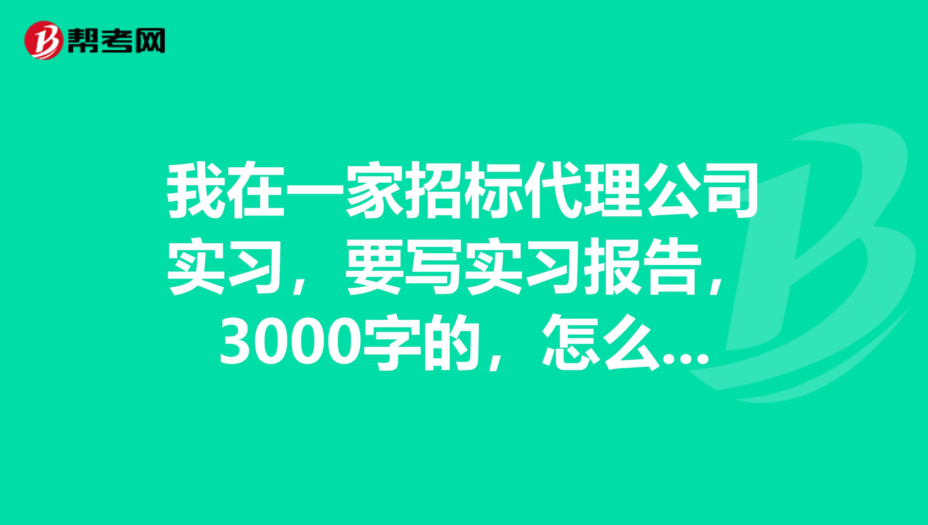 我在一家招标代理公司实习,要写实习报告,3000字的,怎么写啊??