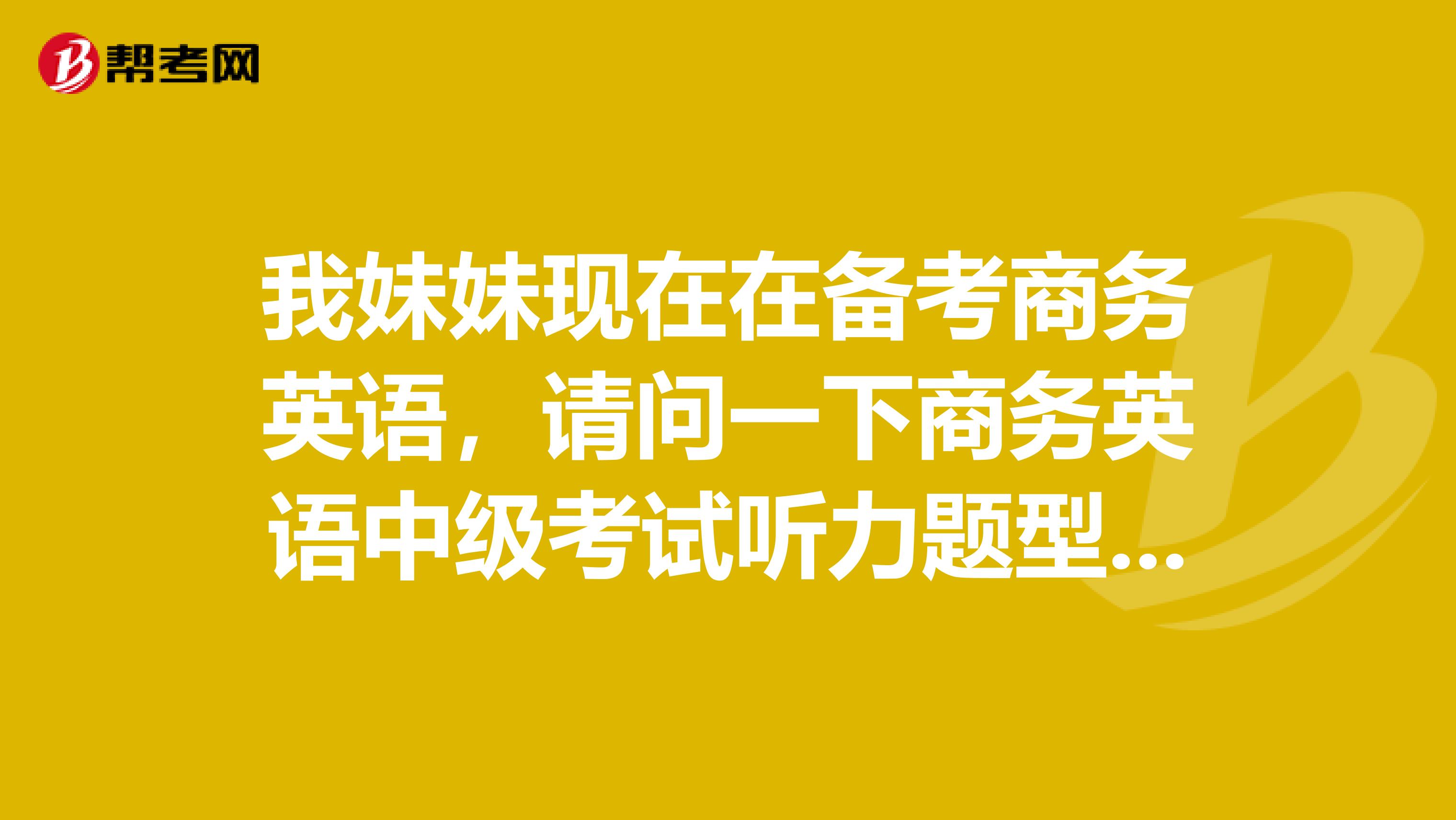 我妹妹现在在备考商务英语,请问一下商务英语中级考试听力题型有些??大神解答一下啦!!