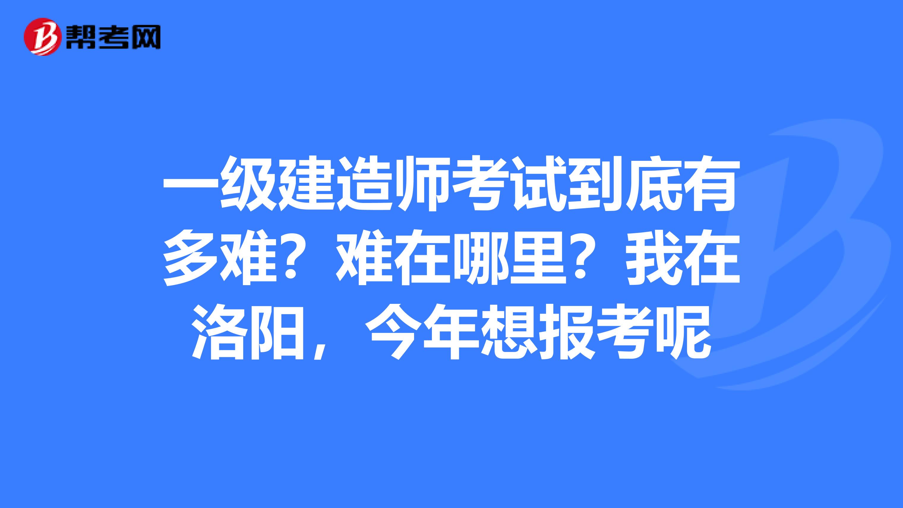 一级建造师考试到底有多难?难在哪里?我在洛阳,今年想报考呢