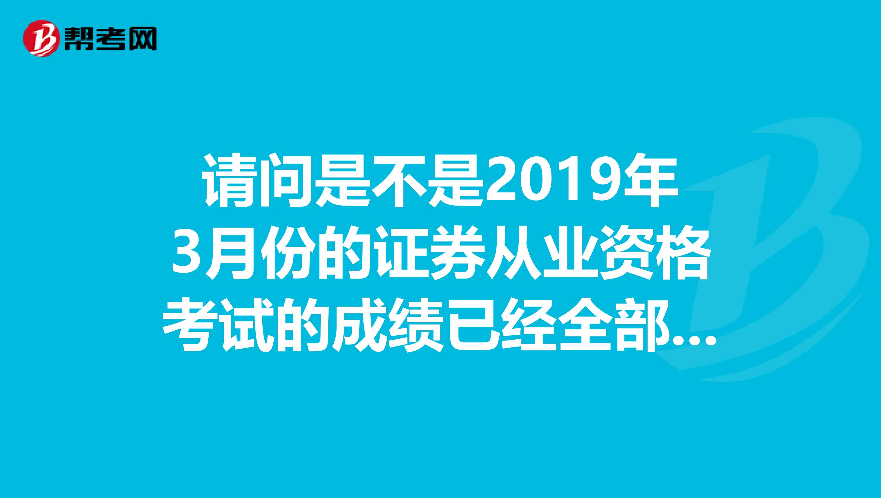 请问是不是2019年3月份的证券从业资格考试的成绩已经全部出来了呢我的现在还查不到成绩