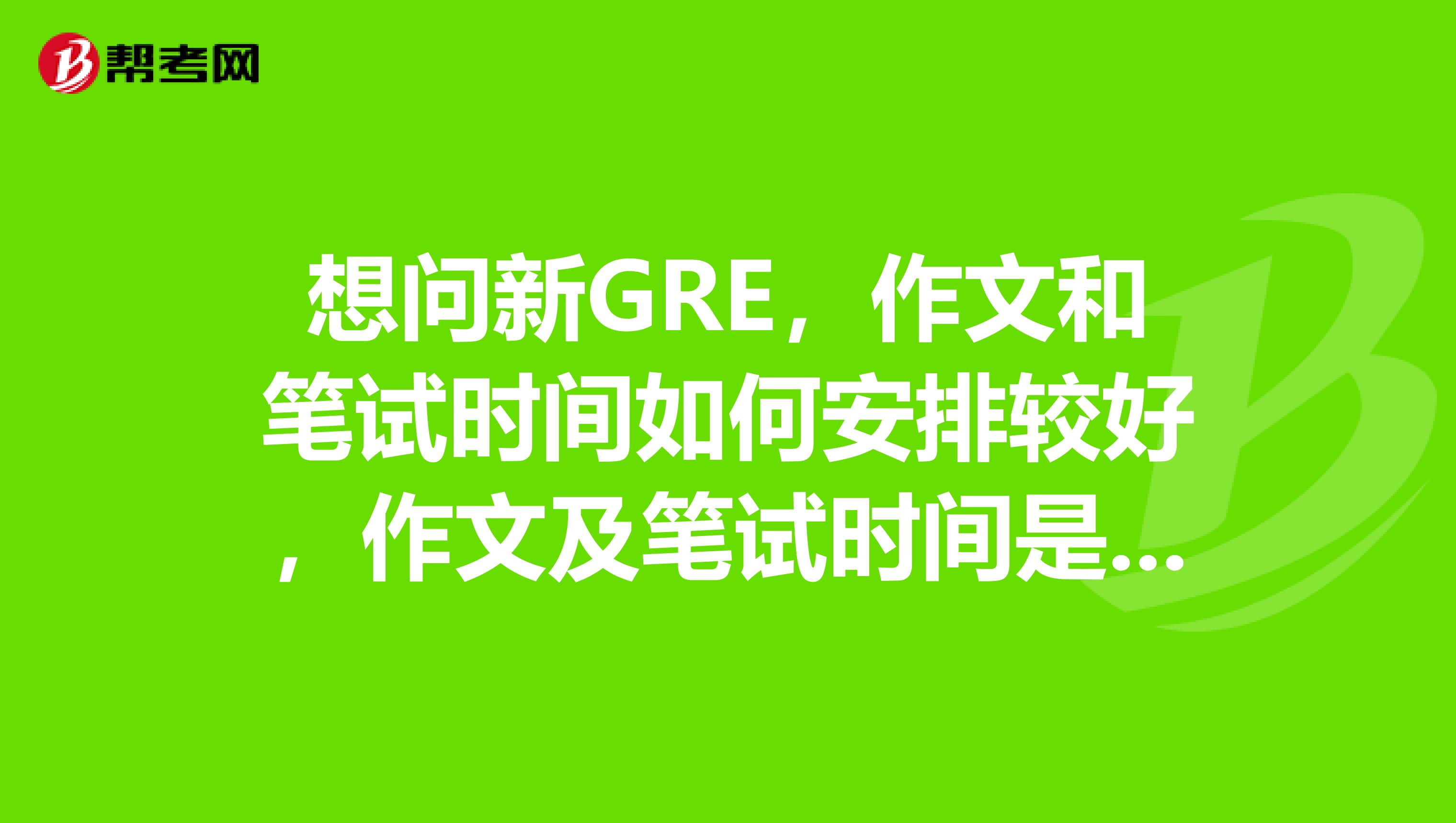 想问新GRE，作文和笔试时间如何安排较好，作文及笔试时间是否可以自己选择，谢谢