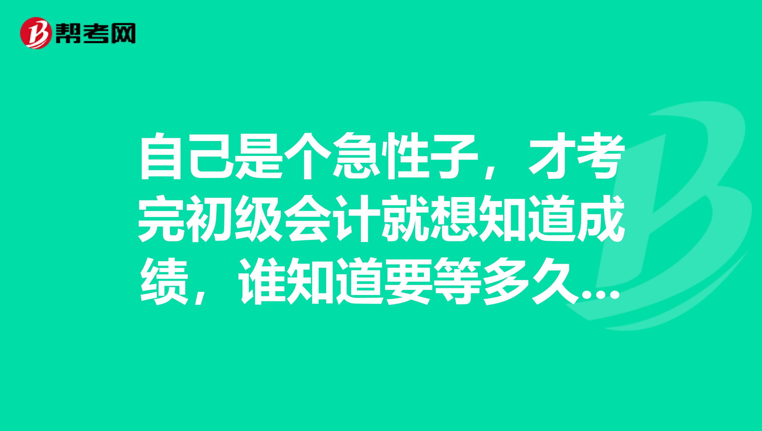 自己是个急性子,才考完初级会计就想知道成绩,谁知道要等多久才可以查到?