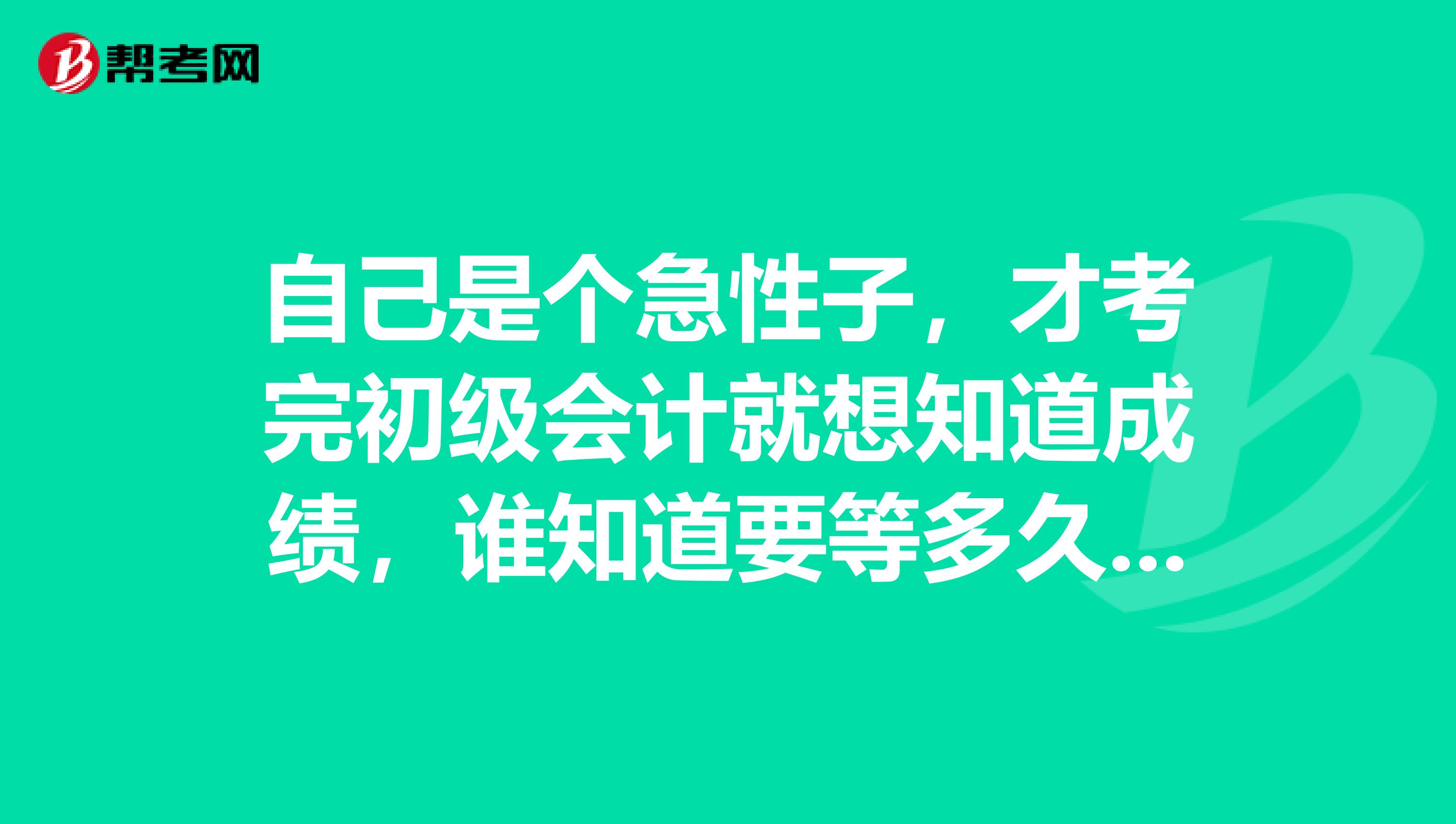 自己是个急性子，才考完初级会计就想知道成绩，谁知道要等多久才可以查到？