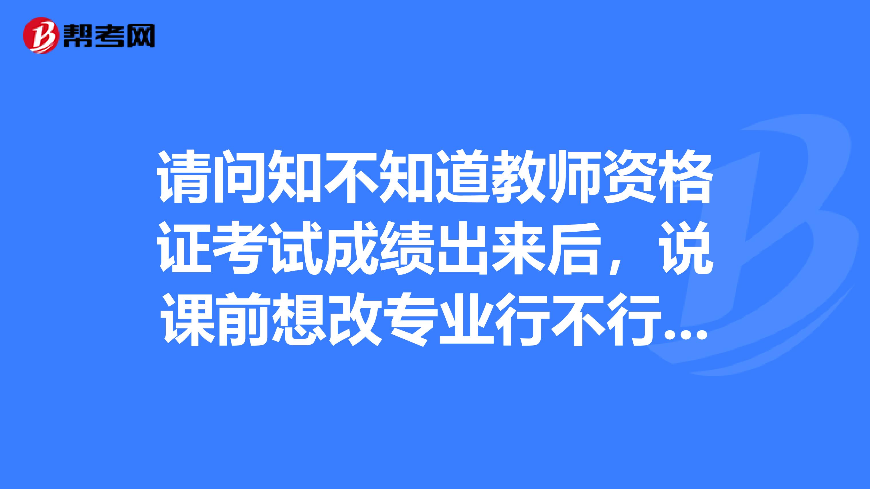 请问知不知道教师资格证考试成绩出来后,说课前想改专业行不行?一个很无助的人。
