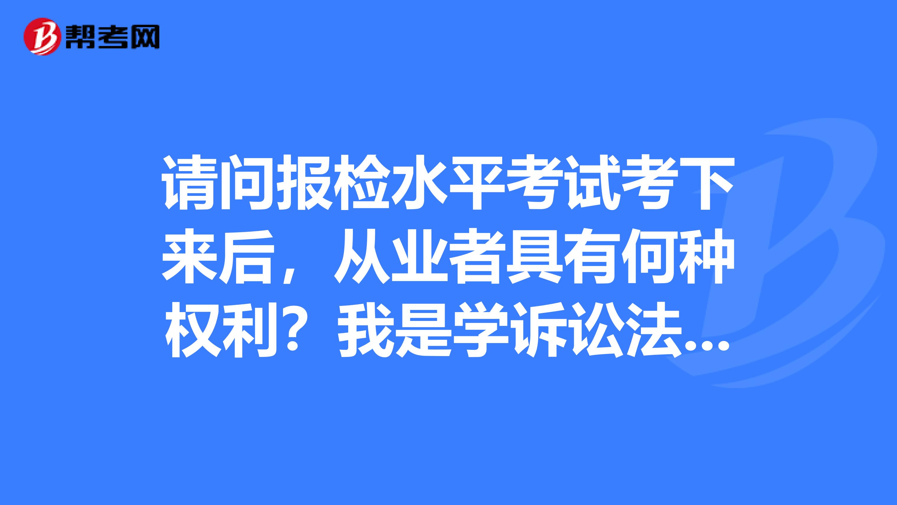 请问报检水平考试考下来后,从业者具有何种权利?我是学诉讼法学的