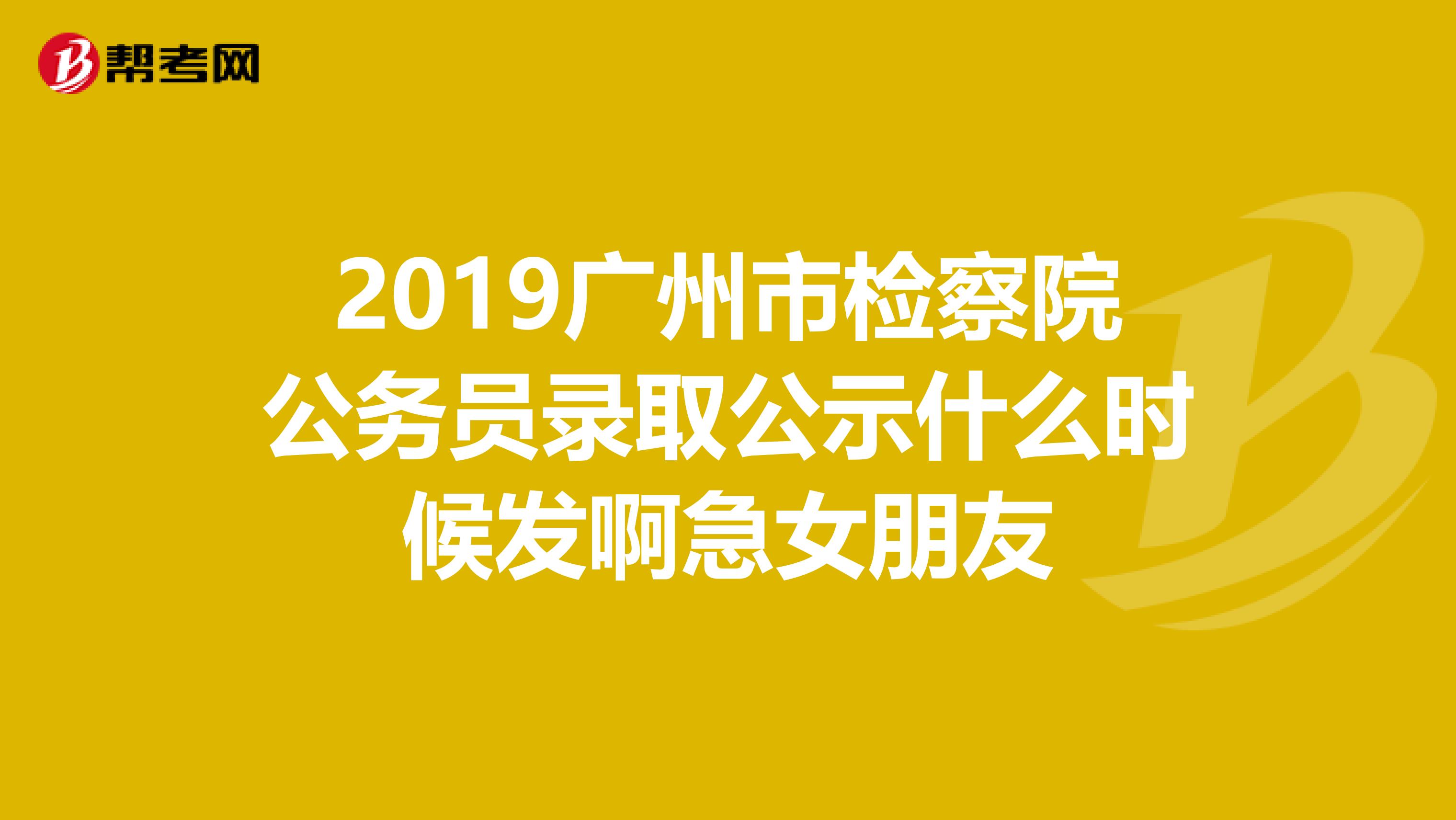 2019广州市检察院公务员录取公示什么时候发啊急女朋友