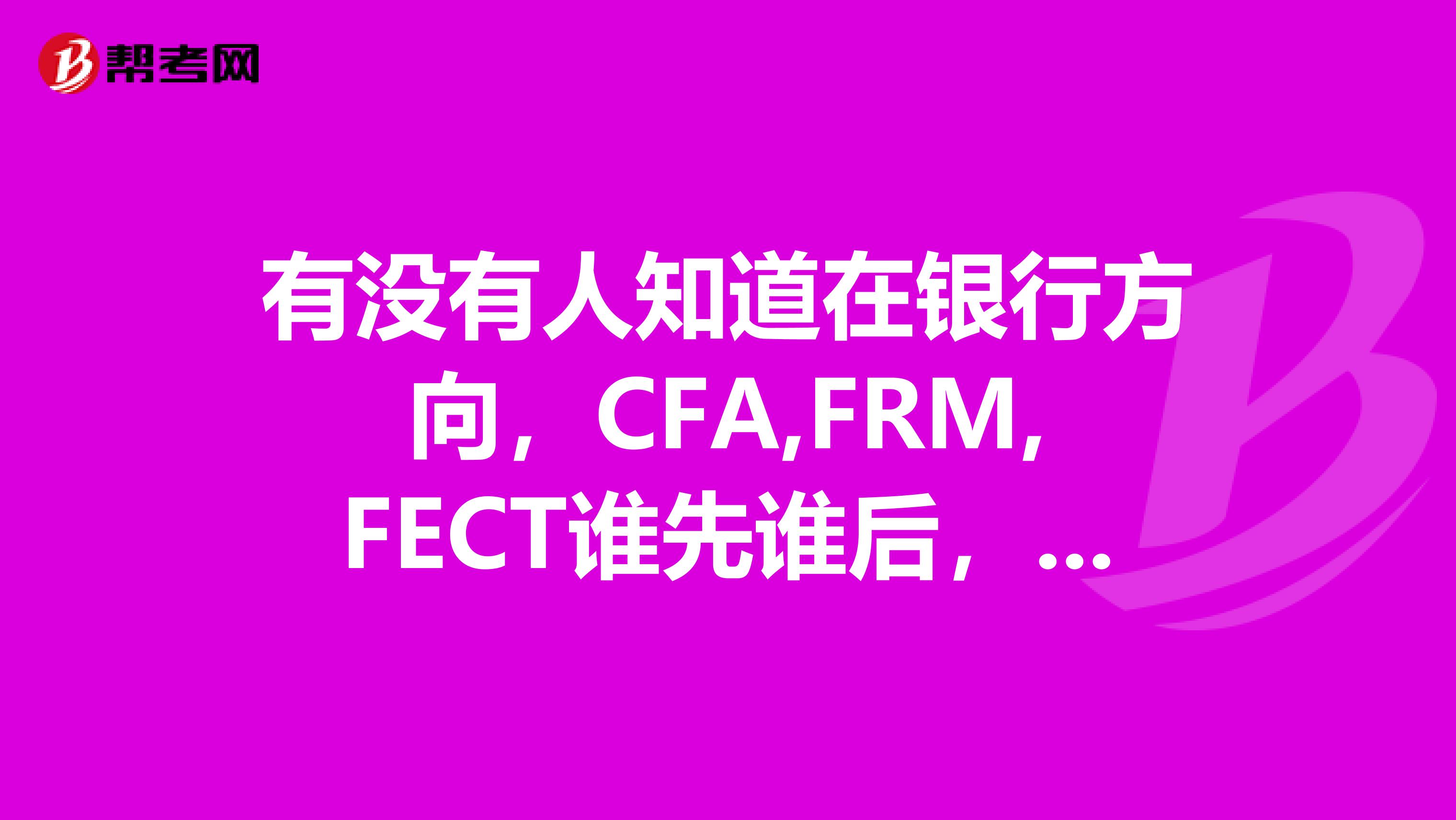 有没有人知道在银行方向,CFA,FRM,FECT谁先谁后,哪个更具竞争力?